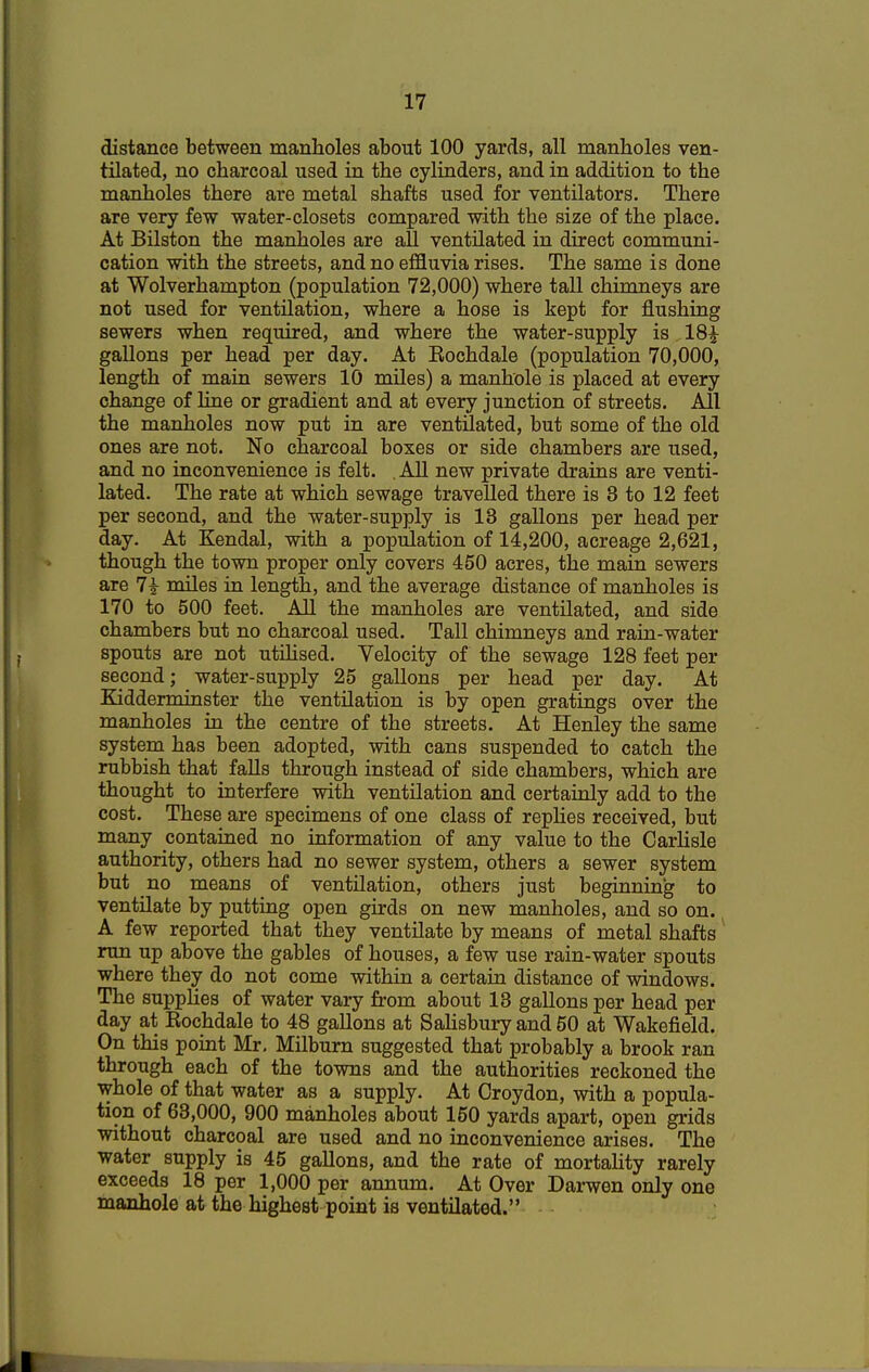 distance between manholes about 100 yards, all manholes ven- tilated, no charcoal used in the cylinders, and in addition to the manholes there are metal shafts used for ventilators. There are very few water-closets compared with the size of the place. At Bilston the manholes are all ventilated in direct communi- cation with the streets, and no effluvia rises. The same is done at Wolverhampton (population 72,000) where tall chimneys are not used for ventilation, where a hose is kept for flushing sewers when required, and where the water-supply is 18£ gallons per head per day. At Eochdale (population 70,000, length of main sewers 10 miles) a manhole is placed at every change of line or gradient and at every junction of streets. All the manholes now put in are ventilated, but some of the old ones are not. No charcoal boxes or side chambers are used, and no inconvenience is felt. . All new private drains are venti- lated. The rate at which sewage travelled there is 3 to 12 feet per second, and the water-supply is 13 gallons per head per day. At Kendal, with a population of 14,200, acreage 2,621, though the town proper only covers 450 acres, the main sewers are 7£ miles in length, and the average distance of manholes is 170 to 500 feet. All the manholes are ventilated, and side chambers but no charcoal used. Tall chimneys and rain-water spouts are not utilised. Velocity of the sewage 128 feet per second; water-supply 25 gallons per head per day. At Kidderminster the ventilation is by open gratings over the manholes in the centre of the streets. At Henley the same system has been adopted, with cans suspended to catch the rubbish that falls through instead of side chambers, which are thought to interfere with ventilation and certainly add to the cost. These are specimens of one class of replies received, but many contained no information of any value to the Carlisle authority, others had no sewer system, others a sewer system but no means of ventilation, others just beginning to ventilate by putting open girds on new manholes, and so on. A few reported that they ventilate by means of metal shafts run up above the gables of houses, a few use rain-water spouts where they do not come within a certain distance of windows. The supplies of water vary from about 13 gallons per head per day at Rochdale to 48 gallons at Salisbury and 50 at Wakefield. On this point Mr. Milburn suggested that probably a brook ran through each of the towns and the authorities reckoned the whole of that water as a supply. At Croydon, with a popula- tion of 63,000, 900 manholes about 150 yards apart, open grids without charcoal are used and no inconvenience arises. The water supply is 45 gallons, and the rate of mortality rarely exceeds 18 per 1,000 per annum. At Over Darwen only one manhole at the highest point is ventilated.