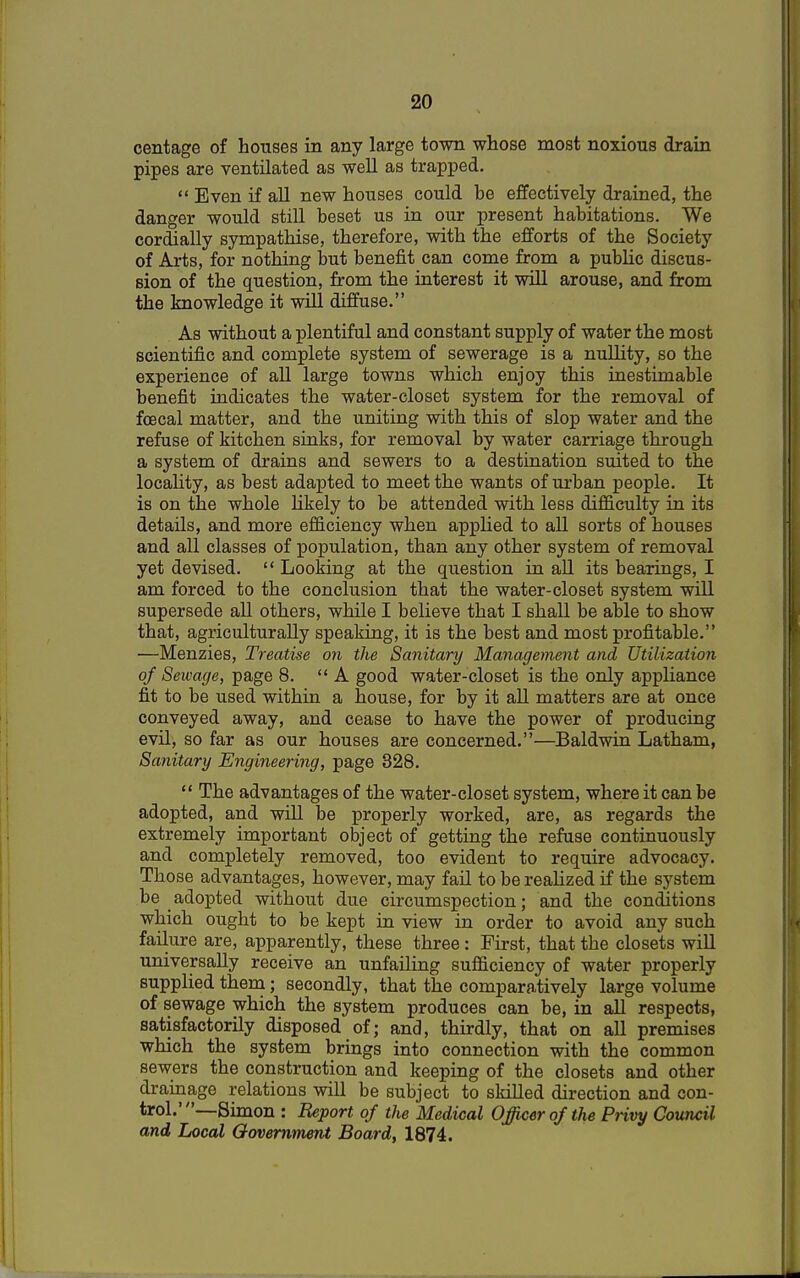 centage of houses in any large town whose most noxious drain pipes are ventilated as well as trapped.  Even if all new houses could be effectively drained, the danger would still beset us in our present habitations. We cordially sympathise, therefore, with the efforts of the Society of Arts, for nothing but benefit can come from a public discus- sion of the question, from the interest it will arouse, and from the knowledge it will diffuse. As without a plentiful and constant supply of water the most scientific and complete system of sewerage is a nullity, so the experience of all large towns which enjoy this inestimable benefit indicates the water-closet system for the removal of fcecal matter, and the uniting with this of slop water and the refuse of kitchen sinks, for removal by water carriage through a system of drains and sewers to a destination suited to the locality, as best adapted to meet the wants of urban people. It is on the whole likely to be attended with less difficulty in its details, and more efficiency when applied to all sorts of houses and all classes of population, than any other system of removal yet devised.  Looking at the question in all its bearings, I am forced to the conclusion that the water-closet system will supersede all others, while I believe that I shall be able to show that, agriculturally speaking, it is the best and most profitable. —Menzies, Treatise on the Sanitary Management and Utilization of Sewage, page 8. A good water-closet is the only appliance fit to be used within a house, for by it all matters are at once conveyed away, and cease to have the power of producing evil, so far as our houses are concerned.—Baldwin Latham, Sanitary Engineering, page 328.  The advantages of the water-closet system, where it can be adopted, and will be properly worked, are, as regards the extremely important object of getting the refuse continuously and completely removed, too evident to require advocacy. Those advantages, however, may fail to be realized if the system be adopted without due circumspection; and the conditions which ought to be kept in view in order to avoid any such failure are, apparently, these three: First, that the closets will universally receive an unfailing sufficiency of water properly supplied them; secondly, that the comparatively large volume of sewage which the system produces can be, in all respects, satisfactorily disposed of; and, thirdly, that on all premises which the system brings into connection with the common sewers the construction and keeping of the closets and other drainage relations will be subject to skilled direction and con- trol.'—Simon : Report of the Medical Officer of the Privy Council and Local Government Board, 1874.