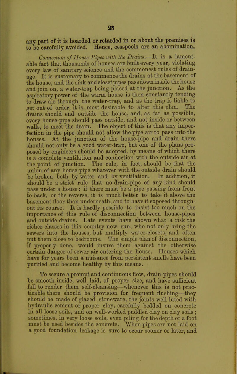 25 any part of it is hoarded or retarded in or about the premises is to be carefully avoided. Hence, cesspools are an abomination. Connection of House-Pipes ivith the Drains.—It is a lament- able fact that thousands of houses are built every year, violating every law of sanitary science and the commonest rules of drain- age. It is customary to commence the drains at the basement of the house, and the sink andclosetpipes passdowninside thehouse and join on, a water-trap being placed at the junction. As the aspiratory power of the warm house is then constantly tending to draw air through the water-trap, and as the trap is liable to get out of order, it is most desirable to alter this plan. The drains should end outside the house, and, as far as possible, every house-pipe should pass outside, and not inside or between walls, to meet the drain. The object of this is that any imper- fection in the pipe should not allow the pipe air to pass into the houses. At the junction of the house-pipe and drain there should not only be a good water-trap, but one of the plans pro- posed by engineers should be adopted, by means of which there is a complete ventilation and connection with the outside air at the point of junction. The rule, in fact, should be that the union of any house-pipe whatever with the outside drain should be broken both by water and by ventilation. In addition, it should be a strict rule that no drain-pipe of any kind should pass under a house ; if there must be a pipe passing from front to back, or the reverse, it is much better to take it above the basement floor than underneath, and to have it exposed through- out its course. It is hardly possible to insist too much on the importance of this rule of disconnection between house-pipes and outside drains. Late events have shown what a risk the richer classes in this country now run, who not only bring the sewers into the houses, but multiply water-closets, and often put them close to bedrooms. The simple plan of disconnection, if properly done, would insure them against the otherwise certain danger of sewer air entering the house. Houses which have for years been a nuisance from persistent smells have been purified and become healthy by this means. To secure a prompt and continuous flow, drain-pipes should be smooth inside, well laid, of proper size, and have sufficient fall to render them self-cleansing—whenever this is not prac- ticable there should be provision for frequent flushing—they should be made of glazed stoneware, the joints well luted with hydraulic cement or proper clay, carefully bedded on concrete in all loose soils, and on well-worked puddled clay on clay soils ; sometimes, in very loose soils, even piling for the depth of a foot must be used besides the concrete. When pipes are not laid on a good foundation leakage is sure to occur sooner or later, and