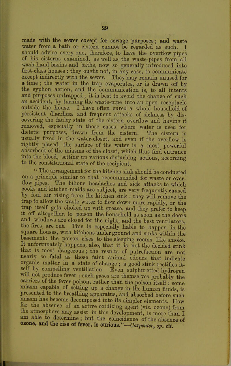 made with the sewer except for sewage purposes; and waste water from a bath or cistern cannot be regarded as such. I should advise every one, therefore, to have the overflow pipes of his cisterns examined, as well as the waste-pipes from all wash-hand basins and baths, now so generally introduced into first-class houses : they ought not, in any case, to communicate except indirectly with the sewer. They may remain unused for a time; the water in the trap evaporates, or is drawn off by the syphon action, and the communication is, to all intents and purposes untrapped; it is best to avoid the chance of such an accident, by turning the waste-pipe into an open receptacle outside the house. I have often cured a whole household of persistent diarrhoea and frequent attacks of sickness by dis- covering the faulty state of the cistern overflow and having it removed, especially in those cases where water is used for dietetic purposes, drawn from the cistern. The cistern is usually fixed in the water-closet, and even if the overflow is rightly placed, the surface of the water is a most powerful absorbent of the miasms of the closet, which thus find entrance into the blood, setting up various disturbing actions, according to the constitutional state of the recipient.  The arrangement for the kitchen sink should be conducted on a principle similar to that recommended for waste or over- flow pipes. The bilious headaches and sick attacks to which cooks and kitchen-maids are subject, are very frequently caused by foul air rising from the kitchen sink : they will remove the trap to allow the waste water to flow down more rapidly, or the trap itself gets choked up with grease, and they prefer to keep it off altogether, to poison the household as soon as the doors and windows are closed for the night, and the best ventilators, the fires, are out. This is especially liable to happen in the square houses, with kitchens underground and sinks within the basement: the poison rises to the sleeping rooms like smoke. It unfortunately happens, also, that it is not the decided stink that is most dangerous; the results of putrefaction are not nearly so fatal as those faint animal odours that indicate organic matter in a state of change ; a good stink rectifies it- self by compelling ventillation. Even sulphuretted hydrogen will not produce fever : such gases are themselves probably the carriers of the fever poison, rather than the poison itself : some miasm capable of setting up a change in the human fluids, is presented to the breathing apparatus, and absorbed before such miasm has become decomposed into its simpler elements. How far the absence of an active oxidizing agent (viz. ozone) from the atmosphere may assist in this development, is more than I am able to determine; but the coincidence of the absence of ozone, and the rise of fever, is owciovlb:'—Carpenter, 0p. tit.