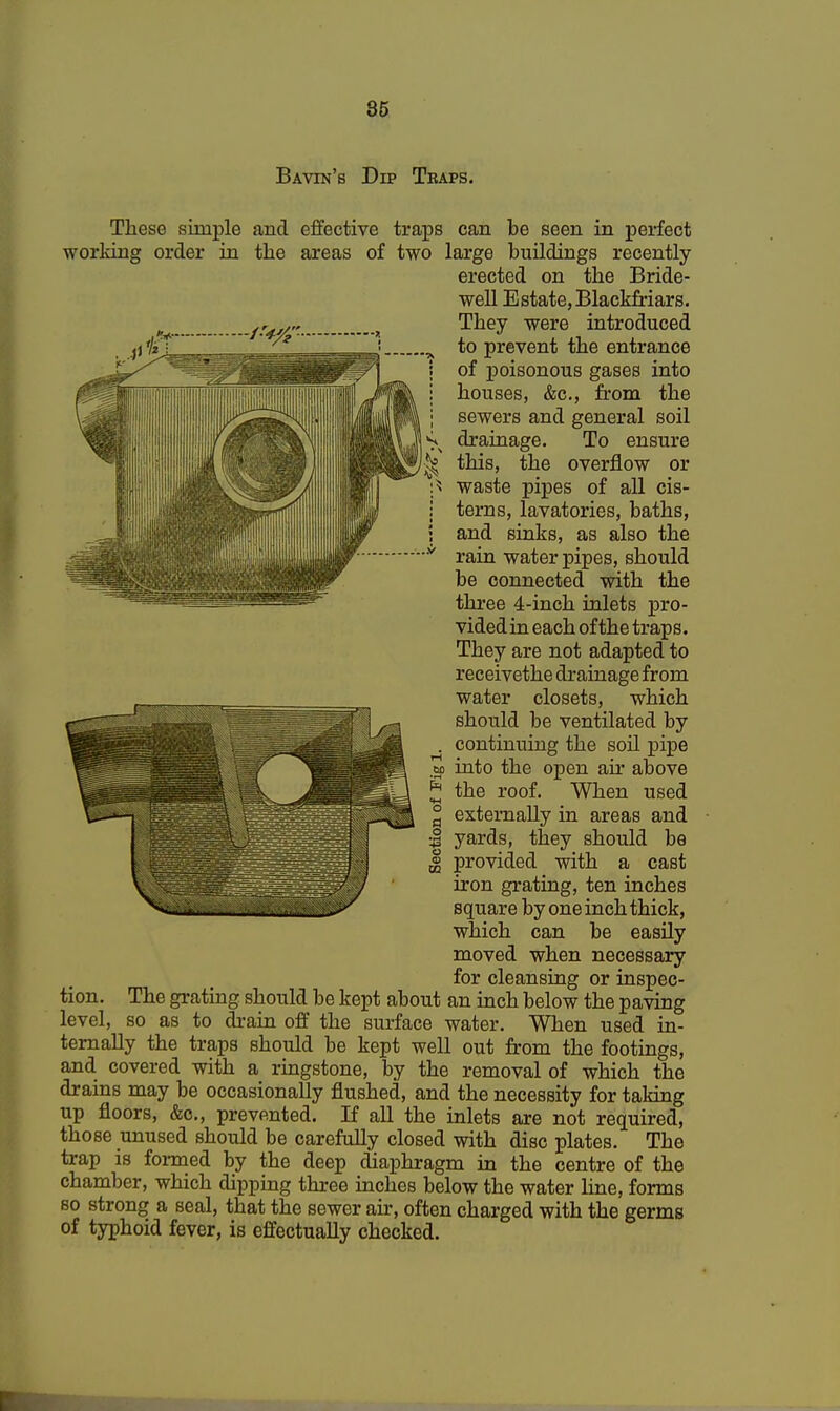 Bavin's Dip Tbaps. These simple and effective traps can be seen in perfect working order in the areas of two large buildings recently- erected on the Bride- well Estate, Blackfriars. They were introduced to prevent the entrance ; of poisonous gases into i houses, &c, from the j sewers and general soil s drainage. To ensure ^ this, the overflow or waste pipes of all cis- j terns, lavatories, baths, i and sinks, as also the •v rain water pipes, should be connected with the three 4-inch inlets pro- vided in each of the traps. They are not adapted to receivethe drainage from water closets, which should be ventilated by . continuing the soil pipe m into the open ah' above ^ the roof. When used £ externally in areas and •J yards, they should be | provided with a cast iron grating, ten inches square by one inch thick, which can be easily moved when necessary for cleansing or inspec- tion. The grating should be kept about an inch below the paving level, so as to drain off the surface water. When used in- ternally the traps should be kept well out from the footings, and covered with a ringstone, by the removal of which the drains may be occasionally flushed, and the necessity for taking up floors, &c, prevented. If all the inlets are not required, those unused should be carefully closed with disc plates. The trap is formed by the deep diaphragm in the centre of the chamber, which dipping three inches below the water line, forms so strong a seal, that the sewer ah, often charged with the germs of typhoid fever, is effectually checked.