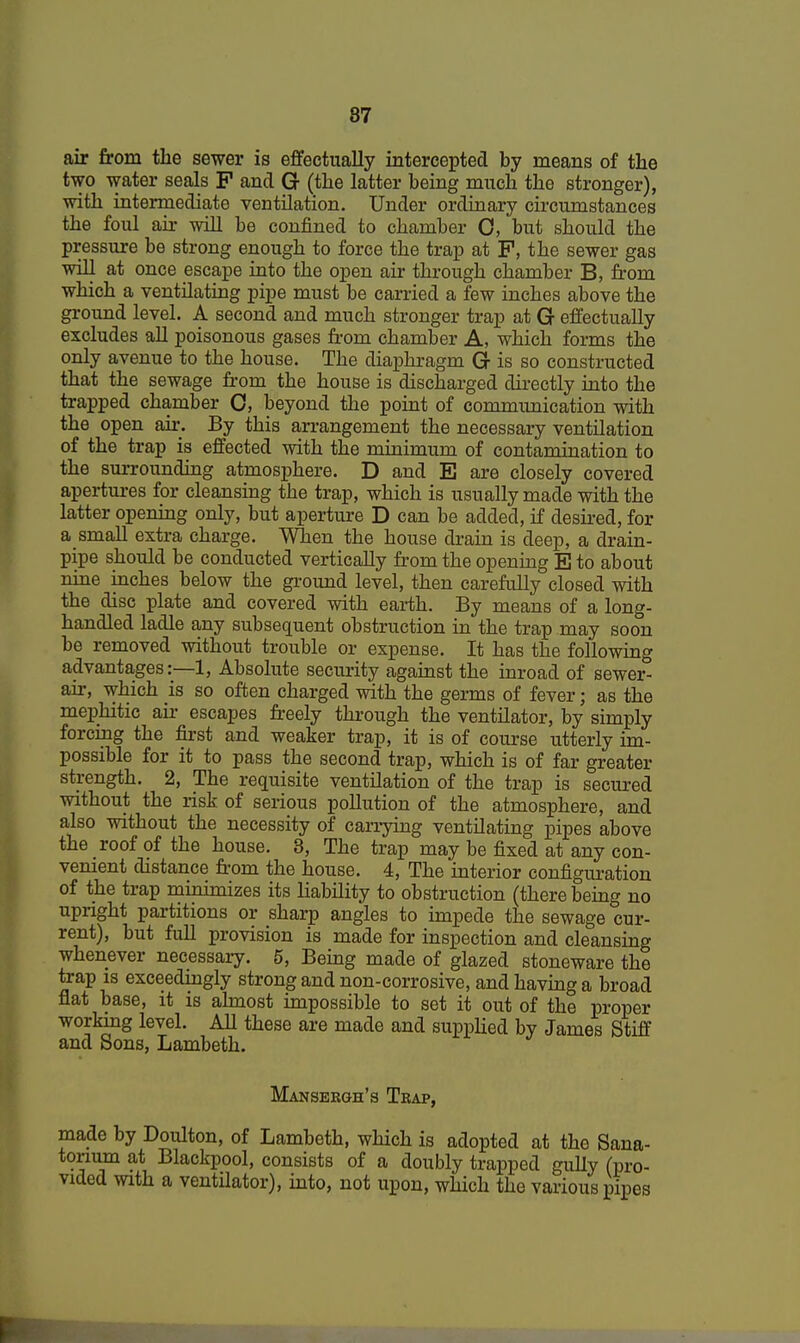 air from the sewer is effectually intercepted by means of the two water seals P and Gr (the latter being much the stronger), with intermediate ventilation. Under ordinary circumstances the foul air will be confined to chamber 0, but should the pressure be strong enough to force the trap at P, the sewer gas will at once escape into the open air through chamber B, from which a ventilating pipe must be carried a few inches above the ground level. A second and much stronger trap at G effectually excludes all poisonous gases from chamber A, which forms the only avenue to the house. The diaphragm Gr is so constructed that the sewage from the house is discharged directly into the trapped chamber 0, beyond the point of communication with the open air. By this arrangement the necessary ventilation of the trap is effected with the minimum of contamination to the surrounding atmosphere. D and E are closely covered apertures for cleansing the trap, which is usually made with the latter opening only, but aperture D can be added, if desired, for a small extra charge. When the house drain is deep, a drain- pipe should be conducted vertically from the opening E to about nine inches below the ground level, then carefully closed with the disc plate and covered with earth. By means of a long- handled ladle any subsequent obstruction in the trap may soon be removed without trouble or expense. It has the following advantages:—1, Absolute security against the inroad of sewer- air, which is so often charged with the germs of fever; as the mephitic air escapes freely through the ventilator, by simply forcing the first and weaker trap, it is of course utterly im- possible for it to pass the second trap, which is of far greater strength. 2, The requisite ventilation of the trap is secured without the risk of serious pollution of the atmosphere, and also without the necessity of carrying ventilating pipes above the roof of the house. 3, The trap may be fixed at any con- venient distance from the house. 4, The interior configuration of the trap minimizes its liability to obstruction (there being no upright partitions or sharp angles to impede the sewage cur- rent), but full provision is made for inspection and cleansing whenever necessary. 5, Being made of glazed stoneware the trap is exceedingly strong and non-corrosive, and having a broad flat base, it is almost impossible to set it out of the proper working level. All these are made and supplied by James Stiff and Sons, Lambeth. Mansergh's Trap, made by Doulton, of Lambeth, which is adopted at the Sana- torium at Blackpool, consists of a doubly trapped gully (pro- vided with a ventilator), into, not upon, which the various pipes