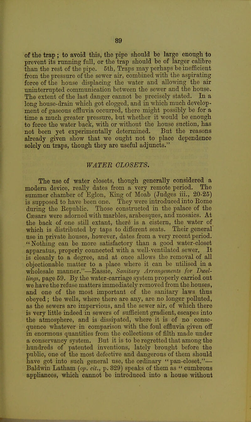 of the trap ; to avoid this, the pipe should be large enough to prevent its running full, or the trap should be of larger calibre than the rest of the pipe. 5th, Traps may perhaps be inefficient from the pressure of the sewer air, combined with the aspirating force of tne house displacing the water and allowing the air uninterrupted communication between the sewer and the house. The extent of the last danger cannot be precisely stated. In a long house-drain which got clogged, and in which much develop- ment of gaseous effluvia occurred, there might possibly be for a time a much greater pressure, but whether it would be enough to force the water back, with or without the house suction, has not been yet experimentally determined. But the reasons already given show that we ought not to place dependence solely on traps, though they are useful adjuncts. WATER CLOSETS. The use of water closets, though generally considered a modern device, really dates from a very remote period. The summer chamber of Eglon, King of Moab (Judges iii., 20-25) is supposed to have been one. They were introduced into Eome during the Kepublic. Those constructed in the palace of the Csesars were adorned with marbles, arabesques, and mosaics. At the back of one still extant, there is a cistern, the water of which is distributed by taps to different seats. Their general' use in private houses, however, dates from a very recent period. Nothing can be more satisfactory than a good water-closet apparatus, properly connected with a well-ventilated sewer. It is cleanly to a degree, and at once allows the removal of all objectionable matter to a place where it can be utilised in a wholesale manner.—Eassie, Sanitary Arrangements for Dwel- lings, page 59. By the water-carriage system properly carried out we have the refuse matters immediately removed from the houses, and one of the most important of the sanitary laws thus obeyed; tbe wells, where there are any, are no longer polluted, as the sewers are impervious, and the sewer air, of which there is very little indeed in sewers of sufficient gradient, escapes into the atmosphere, and is dissipated, where it is of no conse- quence whatever in comparison with the foul effluvia given off in enormous quantities from the collections of filth made under a conservancy system. But it is to be regretted that among the hundreds of patented inventions, lately brought before the public, one of the most defective and dangerous of them should have got into such general use, the ordinary  pan-closet.— Baldwin Latham [op. cit., p. 329) speaks of them as  cumbrous appliances, which cannot be introduced into a house without