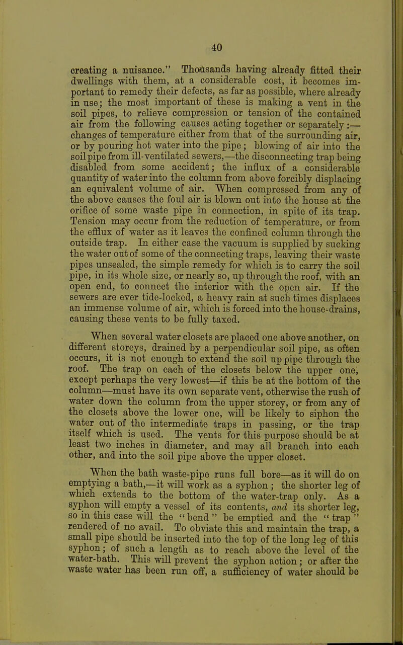 creating a nuisance. Thousands having already fitted their dwellings with them, at a considerable cost, it becomes im- portant to remedy their defects, as far as possible, where already in use; the most important of these is making a vent in the soil pipes, to relieve compression or tension of the contained air from the following causes acting together or separately :— changes of temperature either from that of the surrounding air, or by pouring hot water into the pipe; blowing of air into the soil pipe from ill-ventilated sewers,—the disconnecting trap being disabled from some accident; the influx of a considerable quantity of water into the column from above forcibly displacing an equivalent volume of air. When compressed from any of the above causes the foul air is blown out into the house at the orifice of some waste pipe in connection, in spite of its trap. Tension may occur from the reduction of temperature, or from the efflux of water as it leaves the confined column through the outside trap. In either case the vacuum is supplied by sucking the water out of some of the connecting traps, leaving their waste pipes unsealed, the simple remedy for which is to carry the soil pipe, in its whole size, or nearly so, up through the roof, with an open end, to connect the interior with the open air. If the sewers are ever tide-locked, a heavy rain at such times displaces an immense volume of air, which is forced into the house-drains, causing these vents to be fully taxed. When several water closets are placed one above another, on different storeys, drained by a perpendicular soil pipe, as often occurs, it is not enough to extend the soil up pipe through the roof. The trap on each of the closets below the upper one, except perhaps the very lowest—if this be at the bottom of the column—must have its own separate vent, otherwise the rush of water down the column from the upper storey, or from any of the closets above the lower one, will be likely to siphon the water out of the intermediate traps in passing, or the trap itself which is used. The vents for this purpose should be at least two inches in diameter, and may all branch into each other, and into the soil pipe above the upper closet. When the bath waste-pipe runs full bore—as it will do on emptying a bath,—it will work as a syphon ; the shorter leg of which extends to the bottom of the water-trap only. As a syphon will empty a vessel of its contents, and its shorter leg, so in this case will the bend  be emptied and the  trap  rendered of no avail. To obviate this and maintain the trap, a small pipe should be inserted into the top of the long leg of this syphon; of such a length as to reach above the level of tbe water-bath. This will prevent the syphon action; or after the waste water has been run off, a sufficiency of water should be