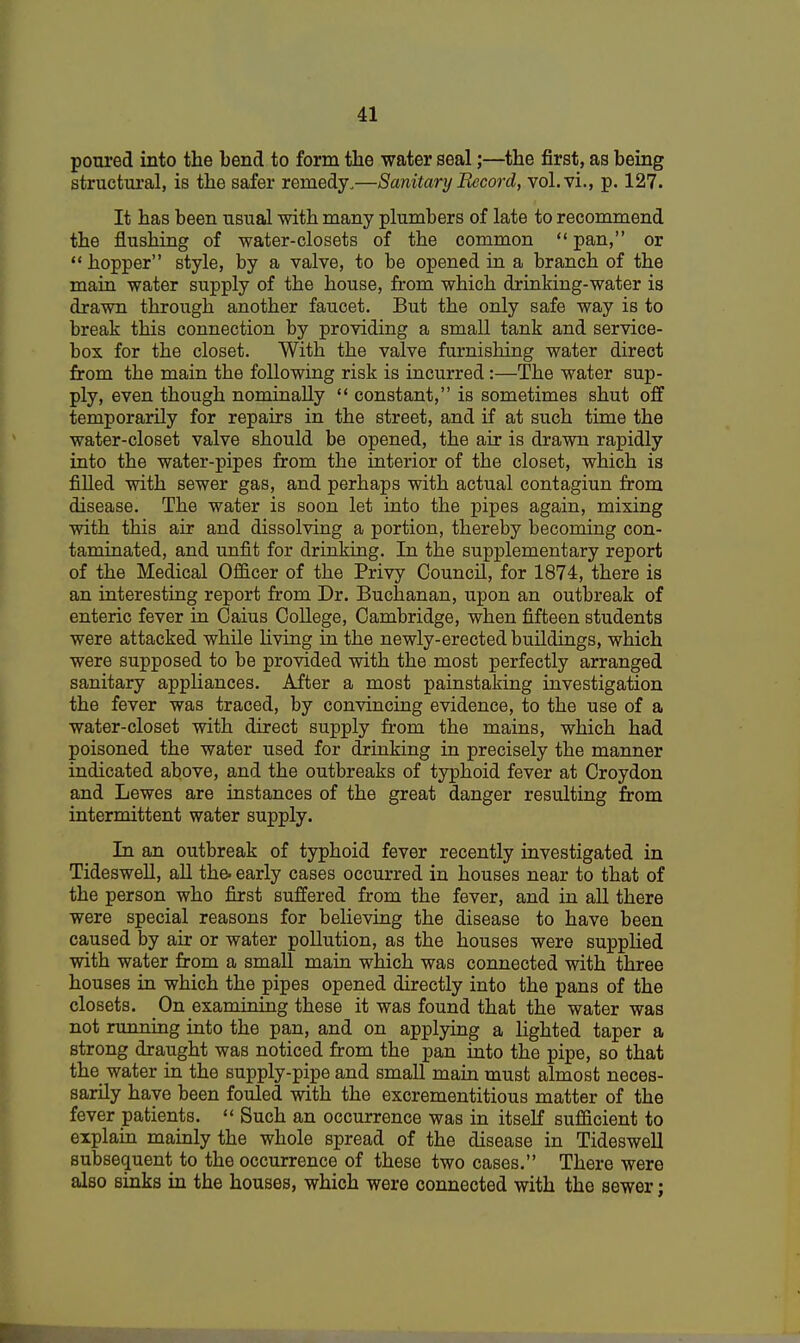 poured into the bend to form the water seal;—the first, as being structural, is the safer remedy.—Sanitary Record, vol.vi., p. 127. It has been usual with many plumbers of late to recommend the flushing of water-closets of the common  pan, or hopper style, by a valve, to be opened in a branch of the main water supply of the house, from which drinking-water is drawn through another faucet. But the only safe way is to break this connection by providing a small tank and service- box for the closet. With the valve furnishing water direct from the main the following risk is incurred:—The water sup- ply, even though nominally  constant, is sometimes shut off temporarily for repairs in the street, and if at such time the water-closet valve should be opened, the air is drawn rapidly into the water-pipes from the interior of the closet, which is filled with sewer gas, and perhaps with actual contagiun from disease. The water is soon let into the pipes again, mixing with this air and dissolving a portion, thereby becoming con- taminated, and unfit for drinking. In the supplementary report of the Medical Officer of the Privy Council, for 1874, there is an interesting report from Dr. Buchanan, upon an outbreak of enteric fever in Caius College, Cambridge, when fifteen students were attacked while living in the newly-erected buildings, which were supposed to be provided with the most perfectly arranged sanitary appliances. After a most painstaking investigation the fever was traced, by convincing evidence, to the use of a water-closet with direct supply from the mains, which had poisoned the water used for drinking in precisely the manner indicated above, and the outbreaks of typhoid fever at Croydon and Lewes are instances of the great danger resulting from intermittent water supply. In an outbreak of typhoid fever recently investigated in Tideswell, all the. early cases occurred in houses near to that of the person who first suffered from the fever, and in all there were special reasons for believing the disease to have been caused by air or water pollution, as the houses were supplied with water from a small main which was connected with three houses in which the pipes opened directly into the pans of the closets. On examining these it was found that the water was not running into the pan, and on applying a lighted taper a strong draught was noticed from the pan into the pipe, so that the water in the supply-pipe and small main must almost neces- sarily have been fouled with the excrementitious matter of the fever patients.  Such an occurrence was in itself sufficient to explain mainly the whole spread of the disease in Tideswell subsequent to the occurrence of these two cases. There were also sinks in the houses, which were connected with the sewer;
