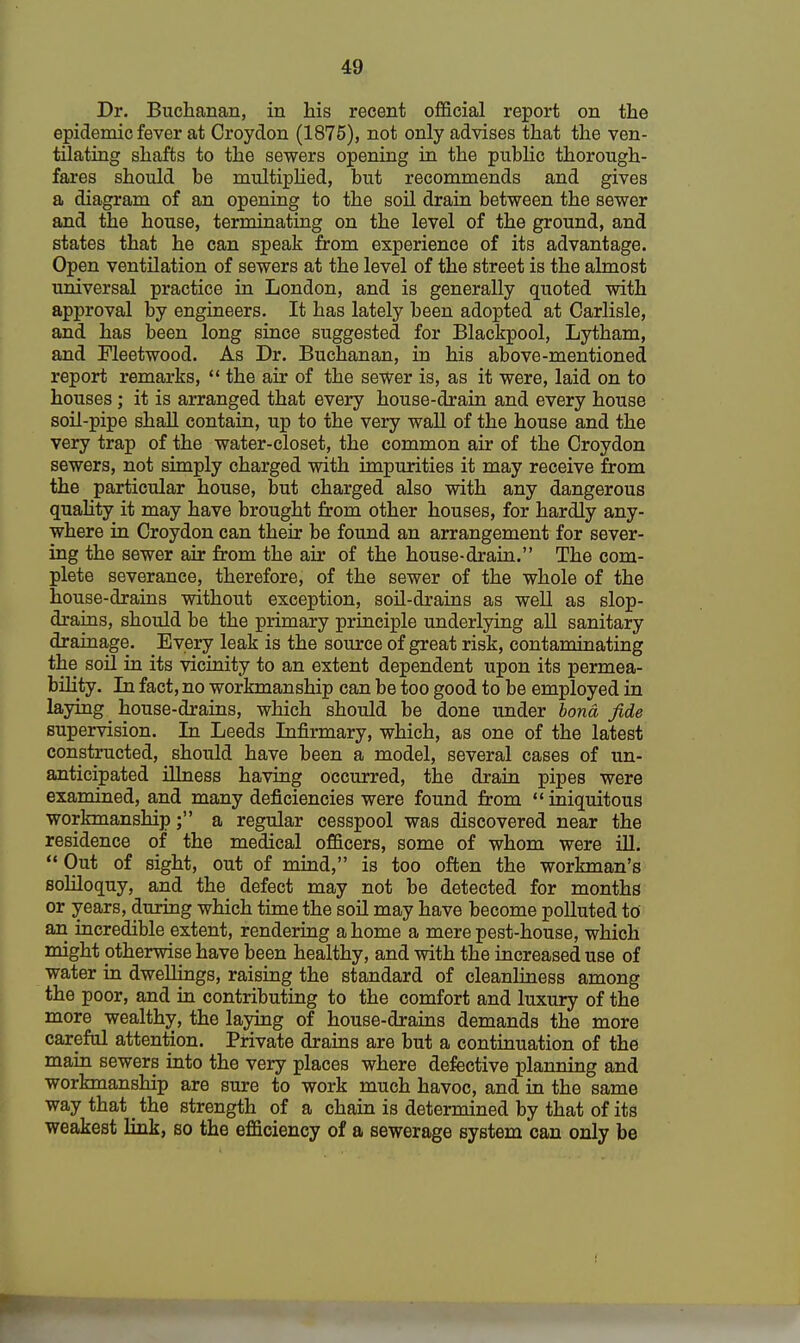 Dr. Buchanan, in his recent official report on the epidemic fever at Croydon (1875), not only advises that the ven- tilating shafts to the sewers opening in the public thorough- fares should be multiplied, but recommends and gives a diagram of an opening to the soil drain between the sewer and the house, terminating on the level of the ground, and states that he can speak from experience of its advantage. Open ventilation of sewers at the level of the street is the almost universal practice in London, and is generally quoted with approval by engineers. It has lately been adopted at Carlisle, and has been long since suggested for Blackpool, Lytham, and Fleetwood. As Dr. Buchanan, in his above-mentioned report remarks,  the air of the sewer is, as it were, laid on to houses; it is arranged that every house-drain and every house soil-pipe shall contain, up to the very wall of the house and the very trap of the water-closet, the common air of the Croydon sewers, not simply charged with impurities it may receive from the particular house, but charged also with any dangerous quality it may have brought from other houses, for hardly any- where in Croydon can their be found an arrangement for sever- ing the sewer air from the air of the house-drain. The com- plete severance, therefore, of the sewer of the whole of the house-drains without exception, soil-drains as well as slop- drains, should be the primary principle underlying all sanitary drainage. Every leak is the source of great risk, contaminating the soil in its vicinity to an extent dependent upon its permea- bility. In fact, no workmanship can be too good to be employed in laying house-drains, which should be done under bond fide supervision. In Leeds Infirmary, which, as one of the latest constructed, should have been a model, several cases of un- anticipated illness having occurred, the drain pipes were examined, and many deficiencies were found from iniquitous workmanship; a regular cesspool was discovered near the residence of the medical officers, some of whom were ill.  Out of sight, out of mind, is too often the workman's soliloquy, and the defect may not be detected for months or years, during which time the soil may have become polluted to an incredible extent, rendering a home a mere pest-house, which might otherwise have been healthy, and with the increased use of water in dwellings, raising the standard of cleanliness among the poor, and in contributing to the comfort and luxury of the more wealthy, the laying of house-drains demands the more careful attention. Private drains are but a continuation of the main sewers into the very places where defective planning and workmanship are sure to work much havoc, and in the same way that _ the strength of a chain is determined by that of its weakest link, so the efficiency of a sewerage system can only be