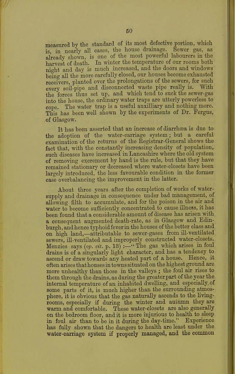 measured by the standard of its most defective portion, which is, in nearly all cases, the house drainage. Sewer gas, as already shown, is one of the most powerful labourers in the harvest of death. In winter the temperature of our rooms both night and day is much increased, and the doors and windows being all the more carefully closed, our houses become exhausted receivers, planted over the prolongations of the sewers, for such every soil-pipe and disconnected waste pipe really is. With the forces thus set up, and which tend to suck the sewer-gas into the house, the ordinary water traps are utterly powerless to cope. The water trap is a useful auxilliary and nothing more. This has been well shown by the experiments of Dr. Fergus, of Glasgow. It has been asserted that an increase of diarrhoea is due to the adoption of the water-carriage system; but a careful examination of the returns of the Begistrar-General shows the fact that, with the constantly increasing density of population, such diseases have increased in Lancashire where the old system of removing excrement by hand is the rule, but that they have remained stationary or decreased where water-closets have been largely introduced, the less favourable condition in the former case overbalancing the improvement in the latter. About three years after the completion of works of water- supply and drainage in consequence under bad management, of allowing filth to accumulate, and for the poison in the air and water to become sufficiently concentrated to cause illness, it has been found that a considerable amount of disease has arisen with a consequent augmented death-rate, as in Glasgow and Edin- burgh, and hence typhoid fever in the houses of the better class and on high land,—attributable to sewer-gases from ill-ventilated sewers, ill-ventilated and improperly constructed water-closets. Menzies says (op. cit. p. 13) :— The gas which arises in foul drains is of a singularly light character, and has a tendency to ascend or draw towards any heated part of a house. Hence, it often arises that houses in towns situated on the highest ground are more unhealthy than those in the valleys ; the foul air rises to them through the drains, as during the greater part of the year the internal temperature of an inhabited dwelling, and especially, of some parts of it, is much higher than the surrounding atmos- phere, it is obvious that the gas naturally ascends to the living- rooms, especially if during the winter and auiumn they are warm and comfortable. These water-closets are also generally on the bedroom floor, and it is more injurious to health to sleep in foul air than to be in it during the day-time. Experience has fully shown that the dangers to health are least under the water-carriage system if properly managed, and the common