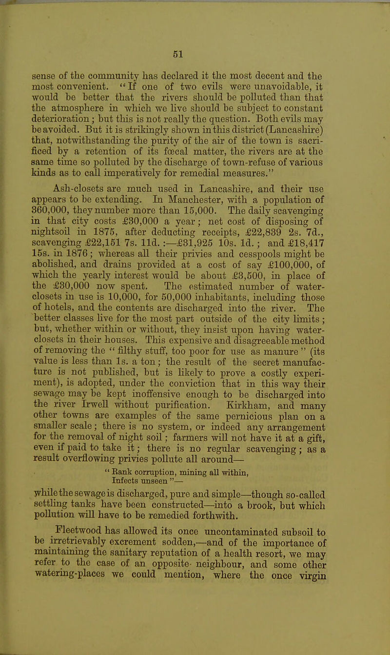 sense of the community has declared it the most decent and the most convenient. If one of two evils were unavoidable, it would be better that the rivers should be polluted than that the atmosphere in which we live should be subject to constant deterioration; but this is not really the question. Both evils may be avoided. But it is strikingly shown in this district (Lancashire) that, notwithstanding the purity of the air of the town is sacri- ficed by a retention of its foecal matter, the rivers are at the same time so polluted by the discharge of town-refuse of various kinds as to call imperatively for remedial measures. Ash-closets are much used in Lancashire, and their use appears to be extending. In Manchester, with a population of 360,000, they number more than 15,000. The daily scavenging in that city costs £30,000 a year; net cost of disposing of nightsoil in 1875, after deducting receipts, £22,839 2s. 7d., scavenging £22,151 7s. lid.:—£31,925 10s. Id.; and £18,417 15s. in 1876; whereas all their privies and cesspools might be abolished, and drains provided at a cost of say £100,000, of which the yearly interest would be about £3,500, in place of the £30,000 now spent. The estimated number of water- closets in use is 10,000, for 50,000 inhabitants, including those of hotels, and the contents are discharged into the river. The better classes live for the most part outside of the city limits ; but, whether within or without, they insist upon having water- closets in then* houses. This expensive and disagreeable method of removing the  filthy stuff, too poor for use as manure  (its valuers less than Is. a ton; the result of the secret manufac- ture is not published, but is likely to prove a costly experi- ment), is adopted, under the conviction that in this way their sewage may be kept inoffensive enough to be discharged into the river Irwell without purification. Kirkham, and many other towns are examples of the same pernicious plan on a smaller scale; there is no system, or indeed any arrangement for the removal of night soil; farmers will not have it at a gift, even if paid to take it; there is no regular scavenging ; as a result overflowing privies pollute all around—  Bank corruption, mining all within, Infects unseen — while the sewage is discharged, pure and simple—though so-called settling tanks have been constructed—into a brook, but which pollution will have to be remedied forthwith. _ Fleetwood has allowed its once uncontaminated subsoil to be irretrievably excrement sodden,—and of the importance of mamtaining the sanitary reputation of a health resort, we may refer to the case of an opposite- neighbour, and some other watering-places we could mention, where the once virgin