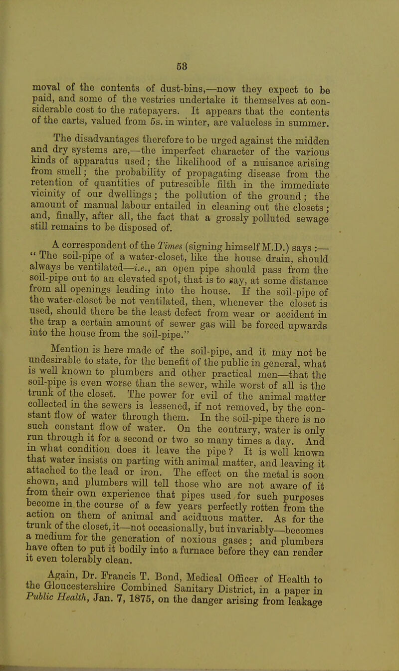 58 moval of the contents of dust-bins,—now they expect to be paid, and some of the vestries undertake it themselves at con- siderable cost to the ratepayers. It appears that the contents of the carts, valued from 5s. in winter, are valueless in summer. The disadvantages therefore to be urged against the midden and dry systems are,—the imperfect character of the various kinds of apparatus used; the likelihood of a nuisance arising from smell; the probability of propagating disease from the retention of quantities of putrescible filth in the immediate vicinity of our dwellings; the pollution of the ground; the amount of manual labour entailed in cleaning out the closets ; and, finally, after all, the fact that a grossly polluted sewage' still remains to be disposed of. A correspondent of the Times (signing himself M.D.) says :  The soil-pipe of a water-closet, like the house drain, should always be ventilated—i.e., an open pipe should pass from the soil-pipe out to an elevated spot, that is to say, at some distance from all openings leading into the house. If the soil-pipe of the water-closet be not ventilated, then, whenever the closet is used, should there be the least defect from wear or accident in the trap a certain amount of sewer gas will be forced upwards into the house from the soil-pipe. Mention is here made of the soil-pipe, and it may not be undesnable to state, for the benefit of the public in general, what is well known to plumbers and other practical men—that the soil-pipe is even worse than the sewer, while worst of all is the trunk of the closet. The power for evil of the animal matter collected in the sewers is lessened, if not removed, by the con- stant flow of water through them. In the soil-pipe there is no such constant flow of water. On the contrary, water is only run through it for a second or two so many times a day. And in what condition does it leave the pipe ? It is well known that water insists on parting with animal matter, and leaving it attached to the lead or iron. The effect on the metal is soon shown, and plumbers will tell those who are not aware of it from their own experience that pipes used for such purposes become in the course of a few years perfectly rotten from the action on them of animal and aciduous matter. As for the trunk of the closet, it—not occasionally, but invariably—becomes a medium for the generation of noxious gases; and plumbers have often to put it bodily into a furnace before they can render it even tolerably clean. Again, Dr. Francis T. Bond, Medical Officer of Health to ™\ Gloucestershire Combilied Sanitary District, in a paper in