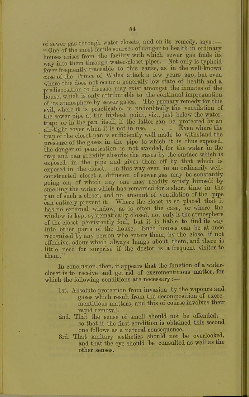 of sewer gas through water closets, and on its remedy, says :—  One of the most fertile sources of danger to health in ordinary houses arises from the facility with which sewer gas finds its way into them through water-closet pipes. Not only is typhoid fever frequently traceable to this cause, as in the well-known case of the Prince of Wales' attack a few years ago, but even where this does not occur a generally low state of health and a predisposition to disease may exist amongst the inmates of the house, which is only attributable to the continual impregnation of its atmosphere by sewer gases. The primary remedy for this evil, where it is practicable, is undoubtedly the ventilation of the sewer pipe at the highest point, viz., just below the water- trap ; or in the pan itself, if the latter can be protected by an air-tight cover when it is not in use. . . . Even where the trap of the closet-pan is sufficiently well made to withstand the pressure of the gases in the pipe to which it is thus exposed, the danger of penetration is not avoided, for the water in the trap and pan greedily absorbs the gases by the surface which is exposed in the pipe and gives them off by that which is exposed in the closet. In this way even in an ordinarily well- constructed closet a diffusion of sewer gas may be constantly going on, of which any one may readily satisfy himself by smelling the water which has remained for a short time in the pan of such a closet, and no amount of ventilation of the pipe can entirely prevent it. Where the closet is so placed that it has no external window, as is often the case, or where the window is kept systematically closed, not only is the atmosphere of the closet persistently foul, but it is liable to find its way into other parts of the house. Such houses can be at once recognised by any person who enters them, by the close, if not offensive, odour which always hangs about them, and there is little need for surprise if the doctor is a frequent visitor to them. In conclusion, then, it appears that the function of a water- closet is to receive and get rid of excrementitious matter, for which the following conditions are necessary :— 1st. Absolute protection from invasion by the vapours and gases which result from the decomposition of excre- mentitious matters, and this of course involves their rapid removal. 2nd. That the sense of smell should not be offended,— so that if the first condition is obtained this second one follows as a natural consequence. 3rd. That sanitary aesthetics should not be overlooked, and that the eye should be consulted as well as the other senses.