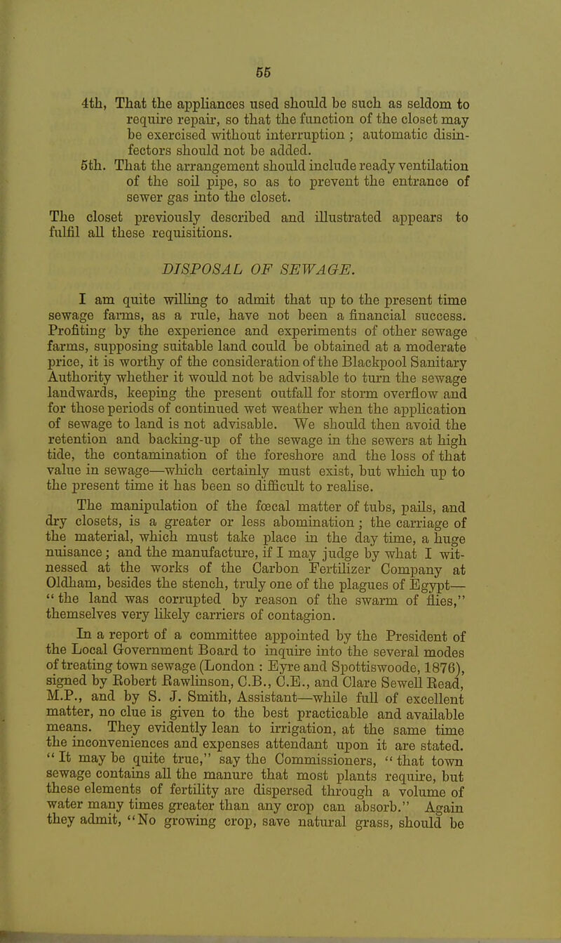 4th, That the appliances used should be such as seldom to require repair, so that the function of the closet may be exercised without interruption ; automatic disin- fectors should not be added. 5th. That the arrangement should include ready ventilation of the soil pipe, so as to prevent the entrance of sewer gas into the closet. The closet previously described and illustrated appears to fulfil all these requisitions. DISPOSAL OF SEWAGE. I am quite willing to admit that up to the present time sewage farms, as a rule, have not been a financial success. Profiting by the experience and experiments of other sewage farms, supposing suitable land could be obtained at a moderate price, it is worthy of the consideration of the Blackpool Sanitary Authority whether it would not be advisable to turn the sewage landwards, keeping the present outfall for storm overflow and for those periods of continued wet weather when the application of sewage to land is not advisable. We should then avoid the retention and backing-up of the sewage in the sewers at high tide, the contamination of the foreshore and the loss of that value in sewage—which certainly must exist, but which up to the present time it has been so difficult to realise. The manipulation of the foecal matter of tubs, pails, and dry closets, is a greater or less abomination ; the carriage of the material, which must take place in the day time, a huge nuisance; and the manufacture, if I may judge by what I wit- nessed at the works of the Carbon Fertilizer Company at Oldham, besides the stench, truly one of the plagues of Egypt—  the land was corrupted by reason of the swarm of flies, themselves very likely carriers of contagion. In a report of a committee appointed by the President of the Local Government Board to inquire into the several modes of treating town sewage (London : Eyre and Spottiswoode, 1876), signed by Kobert Bawlinson, C.B., C.E., and Clare Sewell Bead, M.P., and by S. J. Smith, Assistant—while full of excellent matter, no clue is given to the best practicable and available means. They evidently lean to irrigation, at the same time the inconveniences and expenses attendant upon it are stated.  It may be quite true, say the Commissioners,  that town sewage contains all the manure that most plants require, but these elements of fertility are dispersed through a volume of water many times greater than any crop can absorb. Again they admit, No growing crop, save natural grass, should be