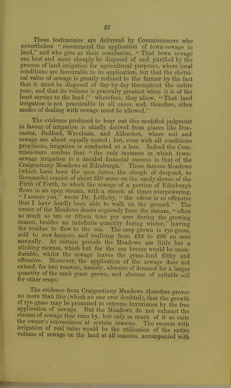 These testimonies are delivered by Commissioners who nevertheless recommend the application of town-sewage to land, and who give as their conclusion,  That town sewage can best and most cheaply be disposed of and purified by the process of land irrigation for agricultural purposes, where local conditions are favourable to its application, but that the chemi- cal value of sewage is greatly reduced to the farmer by the fact that it must be disposed of day-by-day throughout the entire year, and that its volume is generally greatest when it is of the least service to the land; wherefore, they allow,  That land irrigation is not practicable in all cases, and, therefore, other modes of dealing with sewage must be allowed. The evidence produced to bear out this modified judgment in favour of irrigation is chiefly derived from places like Don- caster, Bedford, Wrexham, and Aldershot, where soil and sewage are about equally mated; but, even with all conditions propitious, irrigation is conducted at a loss. Indeed the Com- missioners confess that the only instance in which town- sewage irrigation is a decided financial success is that of the Craigentinny Meadows at Edinburgh. These famous Meadows (which have been the ignis fatuus, the slough of despond, to thousands) consist of about 250 acres on the sandy shores of the Firth of Forth, to which the sewage of a portion of Edinburgh flows in an open stream, with a stench at times overpowering. Iassure you, wrote Dr. Letheby,  the odour is so offensive that I have' hardly been able to walk on the ground. The owner of the Meadows draws copiously from the stream,  often as much as ten or fifteen tons per acre during the growing season, besides an indefinite quantity during winter, leaving the residue to flow to the sea. The crop grown is rye-grass, sold to cow-keepers, and realising from £24 to £36 an acre annually. At certain periods the Meadows are little but a stinking morass, which but for the sea breeze would be unen- durable, whilst the sewage leaves the grass-land filthy and offensive. Moreover, the application of the sewage does not extend, for two reasons, namely, absence of demand for a larger quantity of the rank grass grown, and absence of suitable soil for other crops. The evidence from Craigentinny Meadows therefore proves no more than this (which no one ever doubted), that the growth of rye-grass may be promoted to extreme luxuriance by the free application of sewage. But the Meadows do not exhaust the stream of sewage that runs by, but only so much of it as suits the owner's convenience at certain seasons. The success with irrigation of real value would be the utilisation of the entire volume of sewage on the land at all seasons, accompanied with