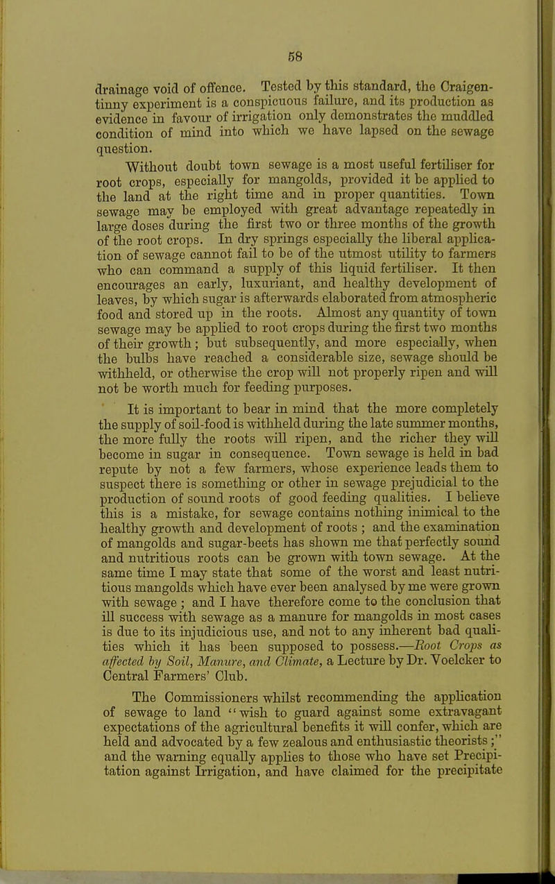 drainage void of offence. Tested by this standard, the Craigen- tinny experiment is a conspicuous failure, and its production as evidence in favour of irrigation only demonstrates the muddled condition of mind into which we have lapsed on the sewage question. Without doubt town sewage is a most useful fertiliser for root crops, especially for mangolds, provided it be applied to the land at the right time and in proper quantities. Town sewage may be employed with great advantage repeatedly in large doses during the first two or three months of the growth of the root crops. In dry springs especially the liberal applica- tion of sewage cannot fail to be of the utmost utility to farmers who can command a supply of this liquid fertiliser. It then encourages an early, luxuriant, and healthy development of leaves, by which sugar is afterwards elaborated from atmospheric food and stored up in the roots. Almost any quantity of town sewage may be applied to root crops during the first two months of their growth; but subsequently, and more especially, when the bulbs have reached a considerable size, sewage should be withheld, or otherwise the crop will not properly ripen and will not be worth much for feeding purposes. It is important to bear in mind that the more completely the supply of soil-food is withheld during the late summer months, the more fully the roots will ripen, and the richer they will become in sugar in consequence. Town sewage is held in bad repute by not a few farmers, whose experience leads them to suspect there is something or other in sewage prejudicial to the production of sound roots of good feeding qualities. I believe this is a mistake, for sewage contains nothing inimical to the healthy growth and development of roots ; and the examination of mangolds and sugar-beets has shown me that perfectly sound and nutritious roots can be grown with town sewage. At the same time I may state that some of the worst and least nutri- tious mangolds which have ever been analysed by me were grown with sewage ; and I have therefore come to the conclusion that ill success with sewage as a manure for mangolds in most cases is due to its injudicious use, and not to any inherent bad quali- ties which it has been supposed to possess.—Root Crops as affected bij Soil, Manure, and Climate, a Lecture by Dr. Voelcker to Central Farmers' Club. The Commissioners whilst recommending the application of sewage to land wish to guard against some extravagant expectations of the agricultural benefits it will confer, which are held and advocated by a few zealous and enthusiastic theorists; and the warning equally applies to those who have set Precipi- tation against Irrigation, and have claimed for the precipitate