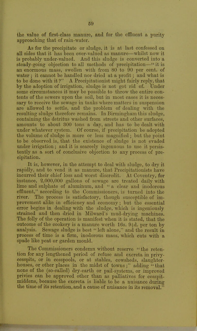 the value of first-class manure, and for the effluent a purity- approaching that of rain-water. As for the precipitate or sludge, it is at last confessed on all sides that it has been over-valued as manure—whilst now it is probably under-valued. And this sludge is converted into a steady-going objection to all methods of precipitation— it is an enormous mass, swollen with from 80 to 90 per cent, of water ; it cannot be handled nor dried at a profit; and what is to be done with it ? A Precipitationist might fairly reply, that by the adoption of irrigation, sludge is not got rid of. Under some circumstances it may be possible to throw the entire con- tents of the sewers upon the soil, but in most cases it is neces- sary to receive the sewage in tanks where matters in suspension are allowed to settle, and the problem of dealing with the resulting sludge therefore remains. In Birmingham this sludge, containing the detritus washed from streets and other surfaces, amounts to about 300 tons a day, and has to be dealt with under whatever system. Of course, if precipitation be adopted the volume of sludge is more or less magnified; but the point to be observed is, that the existence of sludge is not evaded under irrigation; and it is scarcely ingenuous to use it persis- tently as a sort of conclusive objection to any process of pre- cipitation. It is, however, in the attempt to deal with sludge, to dry it rapidly, and to vend it as manure, that Precipitationists have incurred their chief loss and worst discredit. At Coventry, for instance, 2,000,000 gallons of sewage are treated daily with lime and sulphate of aluminum, and  a clear and inodorous effluent, according to the Commissioners, is turned into the river. The process is satisfactory, though susceptible of im- provement alike in efficiency and economy; but the essential error begins in dealing with the sludge, which is ingeniously strained and then dried in Milward's mud-drying machines. The folly of the operation is manifest when it is stated, that the outcome of the cookery is a manure worth 16s. 9id. per ton by analysis. Sewage sludge is best  left alone, and the result in process of time is a firm, inodorous mass, which cuts with a spade like peat or garden mould. The Commissioners condemn without reserve the reten- tion for any lengthened period of refuse and excreta in privy- cesspits, or in cesspools, or at stables, cowsheds, slaughter- houses, or other places in the midst of towns; adding that none of the (so-called) dry-earth or pail-systems, or improved privies can be approved other than as palliatives for cesspit- middens, because the excreta is liable to be a nuisance during the time of its retention, and a cause of nuisance in its removal.