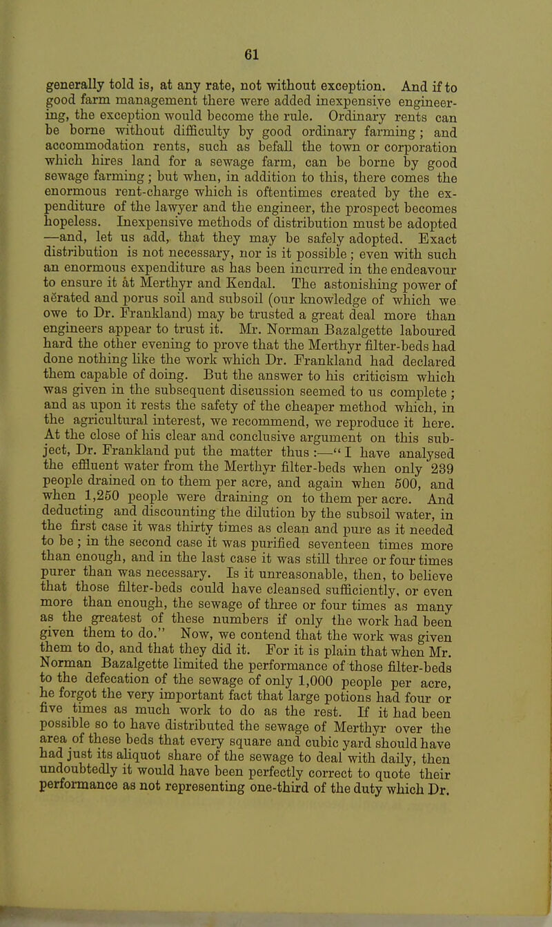 generally told is, at any rate, not without exception. And if to good farm management there were added inexpensive engineer- ing, the exception would become the rule. Ordinary rents can be borne without difficulty by good ordinary farming; and accommodation rents, such as befall the town or corporation which hires land for a sewage farm, can be borne by good sewage farming; but when, in addition to this, there comes the enormous rent-charge which is oftentimes created by the ex- penditure of the lawyer and the engineer, the prospect becomes hopeless. Inexpensive methods of distribution must be adopted —and, let us add, that they may be safely adopted. Exact distribution is not necessary, nor is it possible; even with such an enormous expenditure as has been incurred in the endeavour to ensure it at Merthyr and Kendal. The astonishing power of aerated and porus soil and subsoil (our knowledge of which we owe to Dr. Frankland) may be trusted a great deal more than engineers appear to trust it. Mr. Norman Bazalgette laboured hard the other evening to prove that the Merthyr filter-beds had done nothing like the work which Dr. Frankland had declared them capable of doing. But the answer to his criticism which was given in the subsequent discussion seemed to us complete ; and as upon it rests the safety of the cheaper method which, in the agricultural interest, we recommend, we reproduce it here. At the close of his clear and conclusive argument on this sub- ject, Dr. Frankland put the matter thus :— I have analysed the effluent water from the Merthyr filter-beds when only 239 people drained on to them per acre, and again when 500, and when 1,250 people were draining on to them per acre. And deducting and discounting the dilution by the subsoil water, in the first case it was thirty times as clean and pure as it needed to be ; in the second case it was purified seventeen times more than enough, and in the last case it was still three or four times purer than was necessary. Is it unreasonable, then, to believe that those filter-beds could have cleansed sufficiently, or even more than enough, the sewage of three or four times as many as the greatest of these numbers if only the work had been given them to do. Now, we contend that the work was given them to do, and that they did it. For it is plain that when Mr. Norman Bazalgette limited the performance of those filter-beds to the defecation of the sewage of only 1,000 people per acre, he forgot the very important fact that large potions had four or five times as much work to do as the rest. If it had been possible so to have distributed the sewage of Merthyr over the area of these beds that every square and cubic yard should have had just its aliquot share of the sewage to deal with daily, then undoubtedly it would have been perfectly correct to quote their performance as not representing one-third of the duty which Dr.