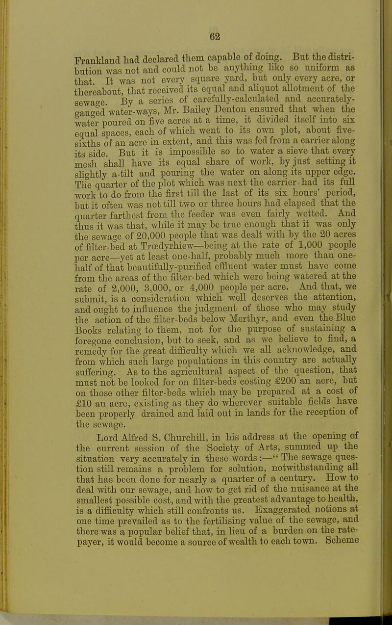 (52 Frankland had declared them capable of doing. But the distri- bution was not and could not be anything like so uniform as that It was not every square yard, but only every acre, or thereabout, that received its equal and aliquot allotment of the sewage. By a series of carefully-calculated and accurately- gauged'water-ways, Mr. Bailey Denton ensured that when the water poured on five acres at a time, it divided itself into six equal spaces, each of which went to its own plot, about five- sixths of an acre in extent, and this was fed from a carrier along its side. But it is impossible so to water a sieve that every mesh shall have its equal share of work, by just setting it slightly a-tilt and pouring the water on along its upper edge. The quarter of the plot which was next the carrier had its full work to do from the first till the last of its six hours' period, but it often was not till two or three hours had elapsed that the quarter farthest from the feeder was even fairly wetted. And thus it was that, while it may be true enough that it was only the sewage of 20,000 people that was dealt with by the 20 acres of filter-bed at Trcedyrhiew—being at the rate of 1,000 people per acre—yet at least one-half, probably much more than one- half of that beautifully-purified effluent water must have come from the areas of the filter-bed which were being watered at the rate of 2,000, 3,000, or 4,000 people per acre. And that, we submit, is a consideration which well deserves the attention, and ought to influence the judgment of those who may study the action of the filter-beds below Merthyr, and even the Blue Books relating to them, not for the purpose of sustaining a foregone conclusion, but to seek, and as we beheve to find, a remedy for the great difficulty which we all acknowledge, and from which such large populations in this country are _ actually suffering. As to the agricultural aspect of the question, that must not be looked for on filter-beds costing £200 an acre, but on those other filter-beds which may be prepared at a cost of £10 an acre, existing as they do wherever suitable fields have been properly drained and laid out in lands for the reception of the sewage. Lord Alfred S. Churchill, in his address at the opening of the current session of the Society of Arts, summed up the situation very accurately in these words :— The sewage ques- tion still remains a problem for solution, notwithstanding all that has been done for nearly a quarter of a century. How to deal with our sewage, and how to get rid of the nuisance at the smallest possible cost, and with the greatest advantage to health, is a difficulty which still confronts us. Exaggerated notions at one time prevailed as to the fertilising value of the sewage, and there was a popular belief that, in lieu of a burden on the rate- payer, it would become a source of wealth to each town. Scheme