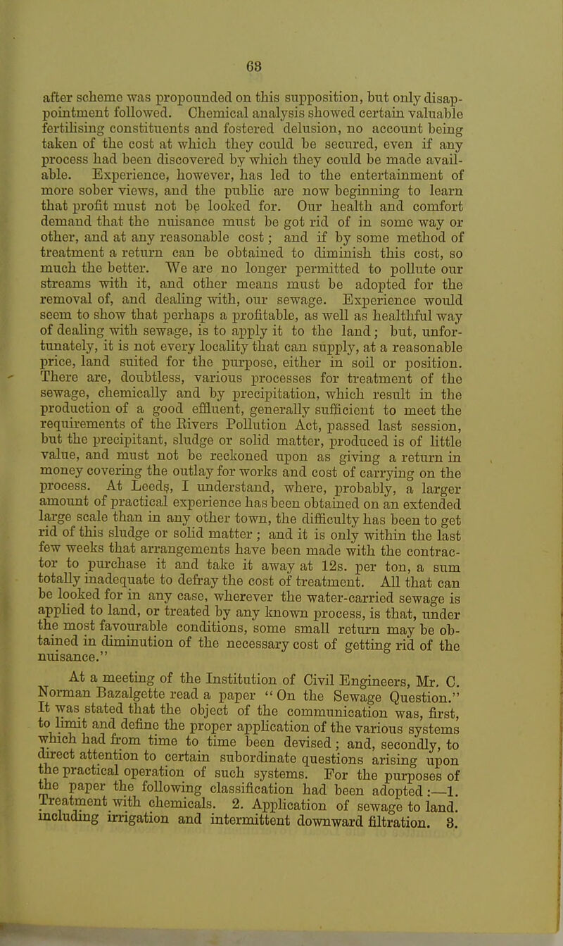 68 after scheme was propounded on this supposition, but only disap- pointment followed. Chemical analysis showed certain valuable fertilising constituents and fostered delusion, no account being taken of the cost at which they could be secured, even if any process had been discovered by which they could be made avail- able. Experience, however, has led to the entertainment of more sober views, and the public are now beginning to learn that profit must not be looked for. Our health and comfort demand that the nuisance must be got rid of in some way or other, and at any reasonable cost; and if by some method of treatment a return can be obtained to diminish this cost, so much the better. We are no longer permitted to pollute our streams with it, and other means must be adopted for the removal of, and dealing with, our sewage. Experience would seem to show that perhaps a profitable, as well as healthful way of dealing with sewage, is to apply it to the land; but, unfor- tunately, it is not every locality that can supply, at a reasonable price, land suited for the purpose, either in soil or position. There are, doubtless, various processes for treatment of the sewage, chemically and by precipitation, which result in the production of a good effluent, generally sufficient to meet the requirements of the Rivers Pollution Act, passed last session, but the precipitant, sludge or solid matter, produced is of little value, and must not be reckoned upon as giving a return in money covering the outlay for works and cost of carrying on the process. At Leeds, I understand, where, probably, a larger amount of practical experience has been obtained on an extended large scale than in any other town, the difficulty has been to get rid of this sludge or solid matter ; and it is only within the last few weeks that arrangements have been made with the contrac- tor to purchase it and take it away at 12s. per ton, a sum totally inadequate to defray the cost of treatment. All that can be looked for in any case, wherever the water-carried sewage is applied to land, or treated by any known process, is that, under the most favourable conditions, some small return may be ob- tained in diminution of the necessary cost of getting rid of the nuisance. At a meeting of the Institution of Civil Engineers, Mr. C. Norman Bazalgette read a paper On the Sewage Question. It was stated that the object of the communication was, first, to limit and define the proper application of the various systems which had from time to time been devised; and, secondly, to direct attention to certain subordinate questions arising upon the practical operation of such systems. For the purposes of the paper the following classification had been adopted:—1. Treatment with chemicals. 2. Application of sewage to land, including irrigation and intermittent downward filtration. 8.