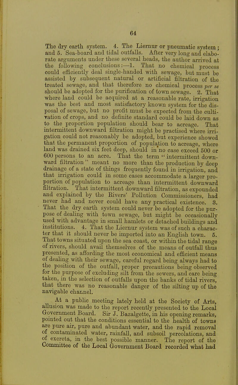 The dry earth system. 4. The Liernur or pneumatic system ; and 5. Sea-board and tidal outfalls. After very long and elabo- rate arguments under these several heads, the author arrived at the following conclusions:—1. That no chemical process could efficiently deal single-handed with sewage, but must be assisted by subsequent natural or artificial filtration of the treated sewage, and that therefore no chemical process per se should be adopted for the purification of town sewage. 2. That where land could be acquired at a reasonable rate, irrigation was the best and most satisfactory known system for the dis- posal of sewage, but no profit must be expected from the culti- vation of crops, and no definite standard could be laid down as to the proportion population should bear to acreage. That intermittent downward filtration might be practised where irri- gation could not reasonably be adopted, but experience showed that the permanent proportion of population to acreage, where land was drained six feet deep, should in'no case exceed 500 or 600 persons to an acre. That the term  intermittent down- ward filtration  meant no more than the production by deep drainage of a state of things frequently found in irrigation, and that irrigation could in some cases accommodate a larger pro- portion of population to acreage than intermittent downward filtration. That intermittent downward filtration, as expounded and explained by the Eivers' Pollution Commissioners, had never had and never could have any practical existence. 3. That the dry earth system could never be adopted for the pur- pose of dealing with town sewage, but might be occasionally used with advantage in small hamlets or detached buildings and institutions. 4. That the Liernur system was of such a charac- ter that it should never be imported into an English town. 5. That towns situated upon the sea coast, or within the tidal range of rivers, should avail themselves of the means of outfall thus presented, as affording the most economical and efficient means of dealing with their sewage, careful regard being always had to the position of the outfall, proper precautions being observed for the purpose of excluding silt from the sewers, and care being taken, in the selection of outfalls upon the banks of tidal rivers, that there was no reasonable danger of the silting up of the navigable channel. At a public meeting lately held at the Society of Arts, allusion was made to the report recently presented to the Local Government Board. Sir J. Bazalgette, in his opening remarks, pointed out that the conditions essential to the health of towns are pure air, pure and abundant water, and the rapid removal of contaminated water, rainfall, and subsoil percolations, and of excreta, in the best possible manner. The report of the Committee of the Local Government Board recorded what had