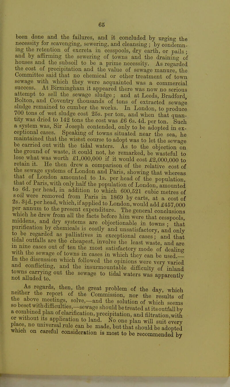 been done and the failures, and it concluded by urging the necessity for scavenging, sewering, and cleansing ; by condemn- ing the retention of excreta in cesspools, dry earth, or pails ; and by affirming the sewering of towns and the draining o'f houses and the subsoil to be a prime necessity. As regarded the cost of precipitation and the value of sewage manure, the Committee said that no chemical or other treatment of town sewage with which they were acquainted was a commercial success. At Birmingham it appeared there was now no serious attempt to sell the sewage sludge; and at Leeds, Bradford Bolton, and Coventry thousands of tons of extracted sewage sludge remained to cumber the works. In London, to produce 700 tons of wet sludge cost 25s. per ton, and when that quan- tity was dried to 142 tons the cost was £6 6s. 4d. per ton. Such a system was, Sir Joseph contended, only to be adopted in ex- ceptional cases. Speaking of towns situated near the sea, he maintained that the wisest course to adopt was to let the sewage be carried out with the tidal waters. As to the objection on the ground of waste, it could not, he remarked, be wasteful to lose what was worth £1,000,000 if it would cost £2,000,000 to retain it. He then drew a comparison of the relative cost of the sewage systems of London and Paris, showing that whereas that of London amounted to Is. per head of the population, that of Paris, with only half the population of London, amounted to bd. per head, m addition to which 600,521 cubic metres of soil were removed from Paris in 1869 by carts, at a cost of ^s. d¥d. per nead, which, if applied to London, would add £457 000 per annum to the present expenditure. The general conclusions which he drew from all the facts before him were that cesspools, middens, and dry systems are objectionable in towns : that purification by chemicals is costly and unsatisfactory, and onlV to be regarded as palliatives in exceptional cases; and that tidal outfalls are the cheapest, involve the least waste, and are in. me cases out of ten the most satisfactory mode of dealing with the sewage of towns in cases in which they can be used — in the discussion which followed the opinions were verv varied and conflicting, and the insurmountable difficulty of inland nTaUudedteg °U* ^ ^ t0 tidal WaterS Was aPPa^ntly ™^AS ^gard3' \heni the ^eat Problem of the day, which neither the report of the Commission, nor the resulTsTf the above meetings, solve,_and the solution of which seems a^ombn^S nr Sr?! of clarification, precipitation, and filtration,with or without its apphca ion to land. No one plan will suit every whS* Z™™lS? rUl6-fn be made' but that sW<* be adopted which on careful consideration is most to be recommended by
