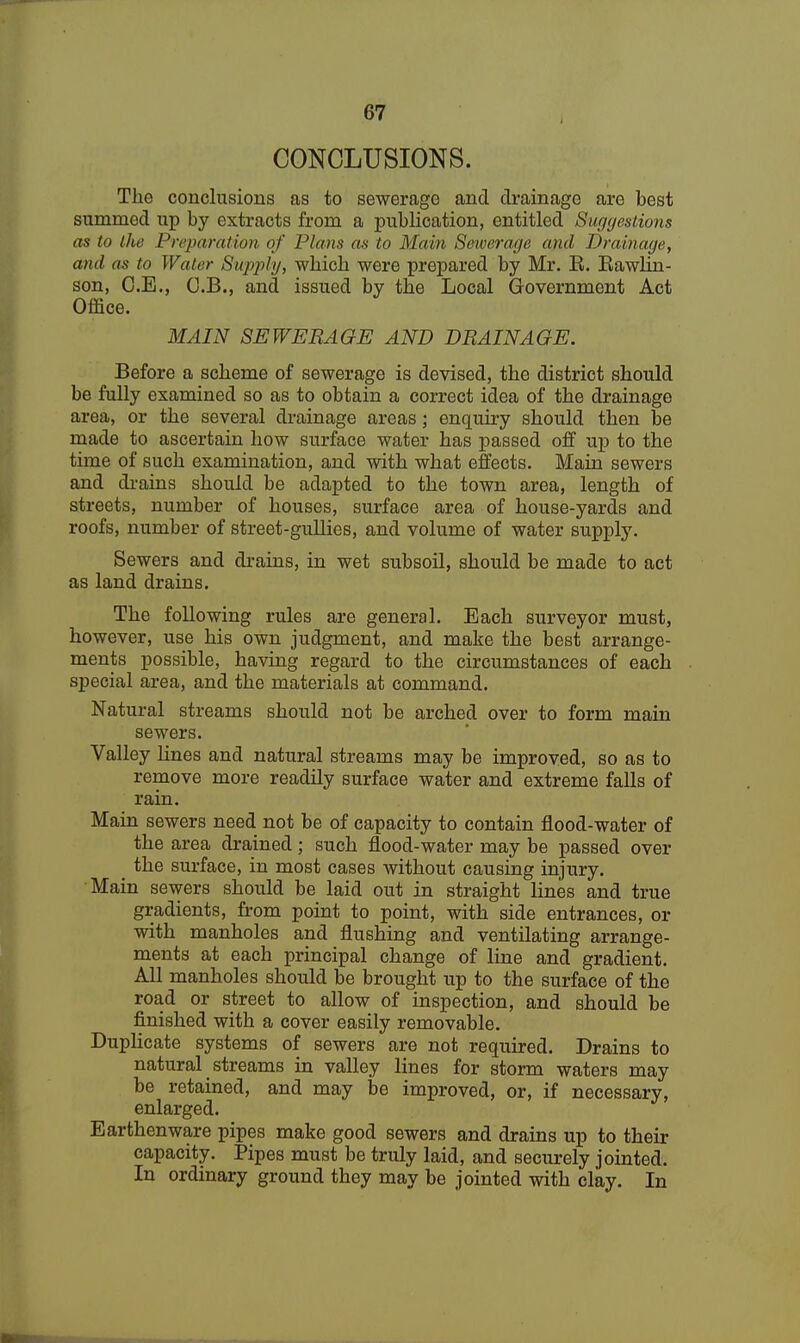 CONCLUSIONS. The conclusions as to sewerage and drainage are best summed up by extracts from a publication, entitled Suggestions as to the Preparation of Pinna as to Main Sewerage and Drainage, and as to Water Supply, which were prepared by Mr. E. Eawhn- son, C.E., O.B., and issued by the Local Government Act Office. MAIN SEWERAGE AND DRAINAGE. Before a scheme of sewerage is devised, the district should be fully examined so as to obtain a correct idea of the drainage area, or the several drainage areas; enquiry should then be made to ascertain how surface water has passed off up to the time of such examination, and with what effects. Main sewers and drains should be adapted to the town area, length of streets, number of houses, surface area of house-yards and roofs, number of street-gullies, and volume of water supply. Sewers and drains, in wet subsoil, should be made to act as land drains. The following rules are general. Each surveyor must, however, use his own judgment, and make the best arrange- ments possible, having regard to the circumstances of each special area, and the materials at command. Natural streams should not be arched over to form main sewers. Valley lines and natural streams may be improved, so as to remove more readily surface water and extreme falls of rain. Main sewers need not be of capacity to contain flood-water of the area drained ; such flood-water may be passed over _ the surface, in most cases without causing injury. Main sewers should be laid out in straight lines and true gradients, from point to point, with side entrances, or with manholes and flushing and ventilating arrange- ments at each principal change of line and gradient. All manholes should be brought up to the surface of the road or street to allow of inspection, and should be finished with a cover easily removable. Duplicate systems of sewers are not required. Drains to natural streams in valley lines for storm waters may be retained, and may be improved, or, if necessary, enlarged. Earthenware pipes make good sewers and drains up to their capacity. Pipes must be truly laid, and securely jointed. In ordinary ground they may be jointed with clay. In