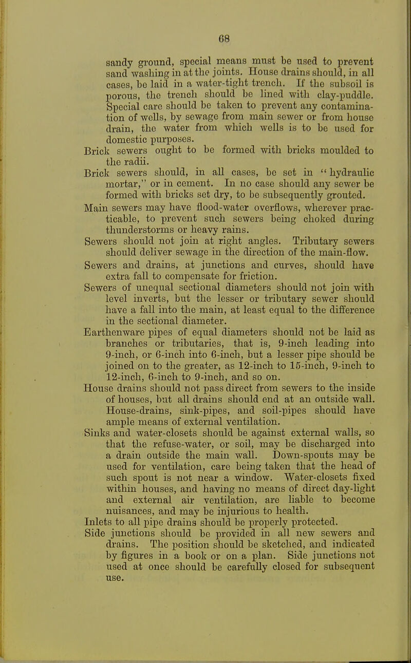 sandy ground, special means must be used to prevent sand washing in at the joints. House drains should, in all cases, he laid in a water-tight trench. If the subsoil is porous, the trench should be lined with clay-puddle. Special care should be taken to prevent any contamina- tion of wells, by sewage from main sewer or from house drain, the water from which wells is to be used for domestic purposes. Brick sewers ought to be formed with bricks moulded to the radii. Brick sewers should, in all cases, be set in  hydraulic mortar, or in cement. In no case should any sewer be formed with bricks set dry, to be subsequently grouted. Main sewers may have flood-water overflows, wherever prac- ticable, to prevent such sewers being choked during thunderstorms or heavy rains. Sewers should not join at right angles. Tributary sewers should deliver sewage in the direction of the main-flow. Sewers and drains, at junctions and curves, should have extra fall to compensate for friction. Sewers of unequal sectional diameters should not join with level inverts, but the lesser or tributary sewer should have a fall into the main, at least equal to the difference in the sectional diameter. Earthenware pipes of equal diameters should not be laid as branches or tributaries, that is, 9-inch leading into 9-inch, or 6-inch into 6-inch, but a lesser pipe should be joined on to the greater, as 12-inch to 15-inch, 9-inch to 12-inch, 6-inch to 9-inch, and so on. House drains should not pass direct from sewers to the inside of houses, but all drains should end at an outside wall. House-drains, sink-pipes, and soil-pipes should have ample means of external ventilation. Sinks and water-closets should be against external walls, so that the refuse-water, or soil, may be discharged into a drain outside the main wall. Down-spouts may be used for ventilation, care being taken that the head of such spout is not near a window. Water-closets fixed within houses, and having no means of direct day-light and external air ventilation, are liable to become nuisances, and may be injurious to health. Inlets to all pipe drains should be properly protected. Side junctions should be provided in all new sewers and drains. The position should be sketched, and indicated by figures in a book or on a plan. Side junctions not used at once should be carefully closed for subsequent use.