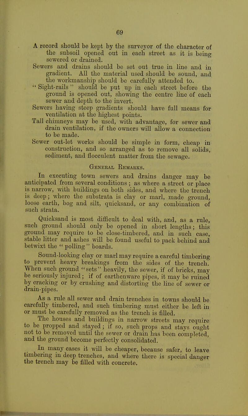 G9 A record should be kept by the surveyor of the character of the subsoil opened out in each street as it is being sewered or drained. Sewers and drains should be set out true in line and in gradient. All the material used should be sound, and the workmanship should be carefully attended to.  Sight-rails  should be put up in each street before the ground is opened out, showing the centre line of each sewer and depth to the invert. Sewers having steep gradients should have full means for ventilation at the highest points. Tall chimneys may be used, with advantage, for sewer and drain ventilation, if the owners will allow a connection to be made. Sewer out-let works should be simple in form, cheap in construction, and so arranged as to remove all solids, sediment, and flocculent matter from the sewage. General Eemarks. In executing town sewers and drains danger may be anticipated from several conditions ; as where a street or place is narrow, with buildings on both sides, and where the trench is deep; where the substrata is clay or marl, made ground, loose earth, bog and silt, quicksand, or any combination of such strata. Quicksand is most difficult to deal with, and, as a rule, such ground should only be opened in short lengths; this ground may require to be close-timbered, and in such case, stable litter and ashes will be found useful to pack behind and betwixt the  polling boards. Sound-looking clay or marl may require a careful timbering to prevent heavy breakings from' the sides of the trench. When such ground sets heavily, the sewer, if of bricks, may be seriously injured; if of earthenware pipes, it may be ruined by cracking or by crushing and distorting the line of sewer or drain-pipes. As a rule all sewer and drain trenches in towns should be carefully timbered, and such timbering must either be left in or must be carefully removed as the trench is filled. Tbe houses and buildings in narrow streets may require to be propped and stayed; if so, such props and stays ought not to be removed until the sewer or drain has been completed, and the ground become perfectly consolidated. In many cases it will be cheaper, because safer, to leave timbering in deep trenches, and where there is special danger the trench may be filled with concrete.