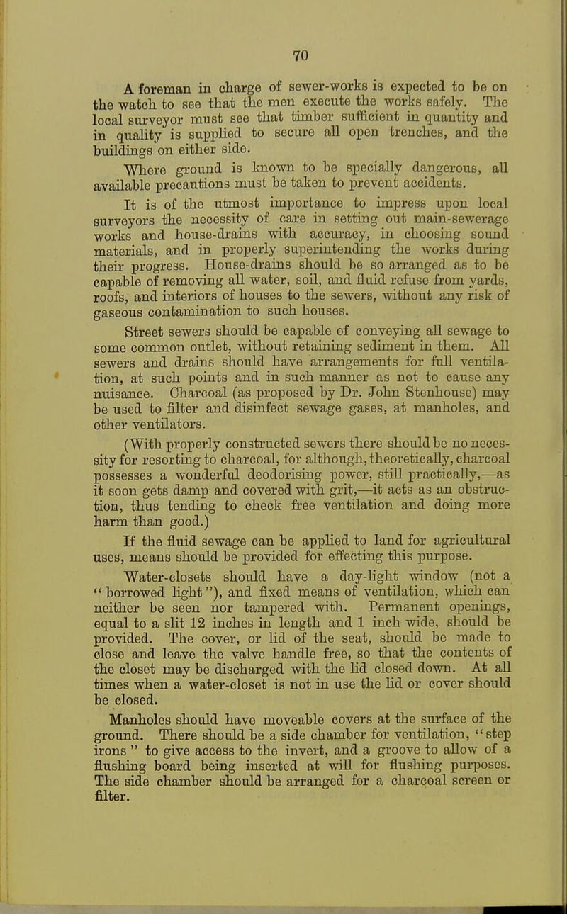 A foreman in charge of sewer-works is expected to be on the watch to see that the men execute the works safely. The local surveyor must see that timber sufficient in quantity and in quality is supplied to secure all open trenches, and the buildings on either side. Where ground is known to be specially dangerous, all available precautions must be taken to prevent accidents. It is of the utmost importance to impress upon local surveyors the necessity of care in setting out main-sewerage works and house-drains with accuracy, in choosing sound materials, and in properly superintending the works during their progress. House-drains should be so arranged as to be capable of removing all water, soil, and fluid refuse from yards, roofs, and interiors of houses to the sewers, without any risk of gaseous contamination to such houses. Street sewers should be capable of conveying all sewage to some common outlet, without retaining sediment in them. All sewers and drains should have arrangements for full ventila- tion, at such points and in such manner as not to cause any nuisance. Charcoal (as proposed by Dr. John Stenhouse) may be used to filter and disinfect sewage gases, at manholes, and other ventilators. (With properly constructed sewers there should be no neces- sity for resorting to charcoal, for although, theoretically, charcoal possesses a wonderful deodorising power, still practically,—as it soon gets damp and covered with grit,—it acts as an obstruc- tion, thus tending to check free ventilation and doing more harm than good.) If the fluid sewage can be applied to land for agricultural uses, means should be provided for effecting this purpose. Water-closets should have a day-light window (not a borrowed light), and fixed means of ventilation, which can neither be seen nor tampered with. Permanent openings, equal to a slit 12 inches in length and 1 inch wide, should be provided. The cover, or lid of the seat, should be made to close and leave the valve handle free, so that the contents of the closet may be discharged with the lid closed down. At all times when a water-closet is not in use the lid or cover should be closed. Manholes should have moveable covers at the surface of the ground. There should be a side chamber for ventilation, step irons  to give access to the invert, and a groove to allow of a flushing board being inserted at will for flushing purposes. The side chamber should be arranged for a charcoal screen or filter.