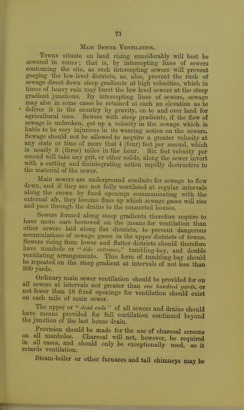 Main Sewer Ventilation. Towns situate on land rising considerably will best be sewered in zones; that is, by intercepting lines of sewers contouring the site, as such intercepting sewers will prevent gorging the low-level districts, as, also, prevent the rush of sewage direct down steep gradients at high velocities, which in times of heavy rain may burst the low level sewers at the steep gradient junctions. By intercepting lines of sewers, sewage may also in some cases be retained at such an elevation as to • deliver it in the country by gravity, on to and over land for agricultural uses. Sewers with steep gradients, if the flow of sewage is unbroken, get up a velocity in the sewage which is liable to be very injurious in its wearing action on the sewers. Sewage should not be allowed to acquire a greater velocity at any state or time of more that 4 (four) feet per second, which is nearly 3 (three) miles in the hour. Six feet velocity per second will take any grit, or other solids, along the sewer invert with a cutting and disintegrating action rapidly destructive to the material of the sewer. Main sewers are underground conduits for sewage to flow down, and if they are not fully ventilated at regular intervals along the crown by fixed openings communicating with the external air, they become flues up which sewage gases will rise and pass through the drains to the connected houses. Sewers formed along steep gradients therefore require to have more care bestowed on the means for ventilation than other sewers laid along flat districts, to prevent dangerous accumulations of sewage gases in the upper districts of towns. Sewers rising from lower and flatter districts should therefore have manhole or side entrance, tumbling-bay, and double ventilating arrangements. This form of tumbling-bay should be repeated on the steep gradient at intervals of not less than 300 yards. Ordinary main sewer ventilation should be provided for on all sewers at intervals not greater than one hundred yards, or not fewer than 18 fixed openings for ventilation should exist on each mile of main sewer. The upper or  dead ends  of all sewers and drains should have means provided for full ventilation continued beyond the junction of the last house drain. Provision should be made for the use of charcoal screens on all manholes. Charcoal will not, however, be required in all cases, and should only be exceptionally used, as it retards ventilation. Steam-boiler or other furnaces and tall chimneys may be