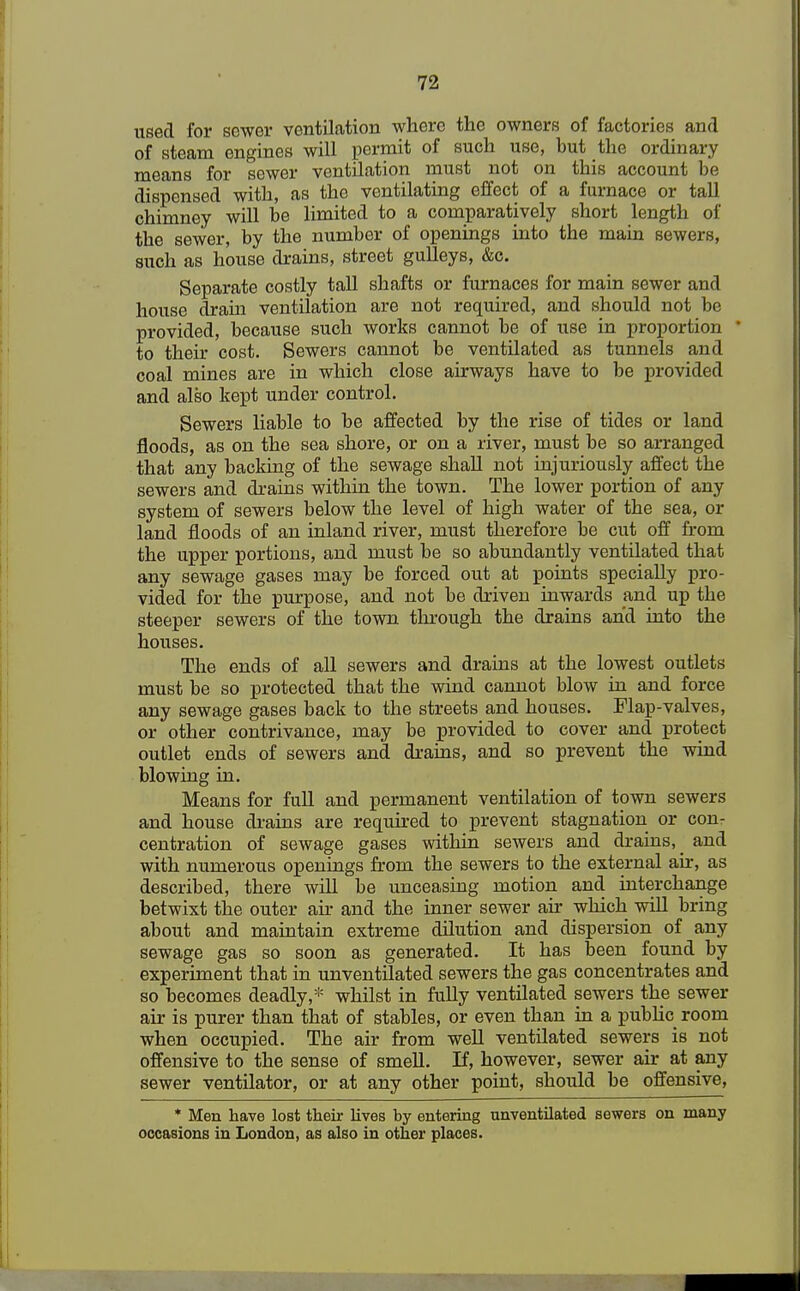 used for sewer ventilation where the owners of factories and of steam engines will permit of such use, but the ordinary means for sewer ventilation must not on this account be dispensed with, as the ventilating effect of a furnace or tall chimney will be limited to a comparatively short length of the sewer, by the number of openings into the main sewers, such as house drains, street gulleys, &c. Separate costly tall shafts or furnaces for main sewer and house dram ventilation are not required, and should not be provided, because such works cannot be of use in proportion to then: cost. Sewers cannot be ventilated as tunnels and coal mines are in which close airways have to be provided and also kept under control. Sewers liable to be affected by the rise of tides or land floods, as on the sea shore, or on a river, must be so arranged that any backing of the sewage shall not injuriously affect the sewers and drains within the town. The lower portion of any system of sewers below the level of high water of the sea, or land floods of an inland river, must therefore be cut off from the upper portions, and must be so abundantly ventilated that any sewage gases may be forced out at points specially pro- vided for the purpose, and not be driven inwards and up the steeper sewers of the town through the drains and into the houses. The ends of all sewers and drains at the lowest outlets must be so protected that the wind cannot blow in and force any sewage gases back to the streets and houses. Flap-valves, or other contrivance, may be provided to cover and protect outlet ends of sewers and drains, and so prevent the wind blowing in. Means for full and permanent ventilation of town sewers and house drains are required to prevent stagnation or con- centration of sewage gases within sewers and drains, _ and with numerous openings from the sewers to the external air, as described, there will be unceasing motion and interchange betwixt the outer air and the inner sewer air which will bring about and maintain extreme dilution and dispersion of any sewage gas so soon as generated. It has been found by experiment that in unventilated sewers the gas concentrates and so becomes deadly,* whilst in fully ventilated sewers the sewer air is purer than that of stables, or even than in a public room when occupied. The air from well ventilated sewers is not offensive to the sense of smell. If, however, sewer air at any sewer ventilator, or at any other point, should be offensive, * Men have lost their lives by entering unventilated sewers on many occasions in London, as also in other places.