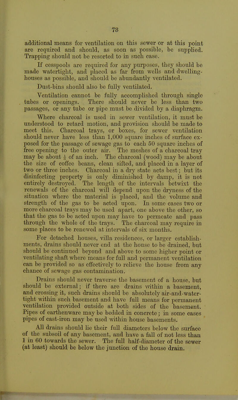 additional means for ventilation on this sewer or at this point are required and should, as soon as possible, be supplied. Trapping should not be resorted to in such case. If cesspools are required for any purposes, they should be made watertight, and placed as far from wells and dwelling- houses as possible, and should be abundantly ventilated. Dust-bins should also be fully ventilated. Ventilation cannot be fully accomplished through single tubes or openings. There should never be less than two passages, or any tube or pipe must be divided by a diaphragm. Where charcoal is used in sewer ventilation, it must be understood to retard motion, and provision should be made to meet this. Charcoal trays, or boxes, for sewer ventilation should never have less than 1,000 square inches of surface ex- posed for the passage of sewage gas to each 50 square inches of free opening to the outer air. The meshes of a charcoal tray may be about § of an inch. The charcoal (wood) may be about the size of coffee beans, clean sifted, and placed in a layer of two or three inches. Charcoal in a dry state acts best; but its disinfecting property is only diminished by damp, it is not entirely destroyed. The length of the intervals betwixt the renewals of the charcoal will depend upon the dryness of the situation where the material is placed, and the volume and strength of the gas to be acted upon. In some cases two or more charcoal trays may be used apart, one above the other, so that the gas to be acted upon may have to permeate and pass through the whole of the trays. The charcoal may require in some places to be renewed at intervals of six months. For detached houses, villa residences, or larger establish- ments, drains should never end at the house to be drained, but should be continued beyond and above to some higher point or ventilating shaft where means for full and permanent ventilation can be provided so as effectively to relieve the house from any chance of sewage gas contamination. Drains should never traverse the basement of a house, but should be external; if there are drains within a basement, and crossing it, such drains should be absolutely air-and-water- tight within such basement and have full means for permanent ventilation provided outside at both sides of the basement. Pipes of earthenware may be bedded in concrete; in some cases pipes of cast-iron may be used within house basements. All drains should he their full diameters below the surface of the subsoil of any basement, and have a fall of not less than 1 in 60 towards the sewer. The full half-diameter of the sewer (at least) should be below the junction of the house drain.