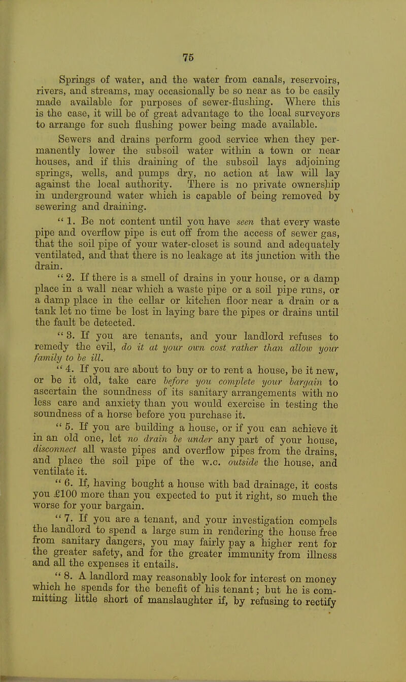 Springs of water, and the water from canals, reservoirs, rivers, and streams, may occasionally be so near as to be easily made available for purposes of sewer-flushing. Where this is the case, it will be of great advantage to the local surveyors to arrange for such flushing power being made available. Sewers and drains perform good service when they per- manently lower the subsoil water within a town or near houses, and if this draining of the subsoil lays adjoining springs, wells, and pumps dry, no action at law will lay against the local authority. There is no private ownership in underground water which is capable of being removed by sewering and draining. 1. Be not content until you have seen that every waste pipe and overflow pipe is cut off from the access of sewer gas, that the soil pipe of your water-closet is sound and adequately ventilated, and that there is no leakage at its junction with the drain.  2. If there is a smell of drains in your house, or a damp place in a wall near which a waste pipe or a soil pipe runs, or a damp place in the cellar or kitchen floor near a drain or a tank let no time be lost in laying bare the pipes or drains until the fault be detected. 3. If you are tenants, and your landlord refuses to remedy the evil, do it at your own cost rather than allow your family to be ill. 4. If you are about to buy or to rent a house, be it new, or be it old, take care before you complete your bargain to ascertain the soundness of its sanitary arrangements with no less care and anxiety than you would exercise in testing the soundness of a horse before you purchase it.  5. If you are building a house, or if you can achieve it in an old one, let no drain be under any part of your house, disconnect all waste pipes and overflow pipes from the drains, and place the soil pipe of the w.o. outside the house, and ventilate it.  6. If, having bought a house with bad drainage, it costs you £100 more than you expected to put it right, so much the worse for your bargain. 7. If you are a tenant, and your investigation compels the landlord to spend a large sum in rendering the house free from sanitary dangers, you may fairly pay a higher rent for the greater safety, and for the greater immunity from illness and all the expenses it entails.  8. A landlord may reasonably look for interest on money which he spends for the benefit of his tenant; but he is com- mitting little short of manslaughter if, by refusing to rectify