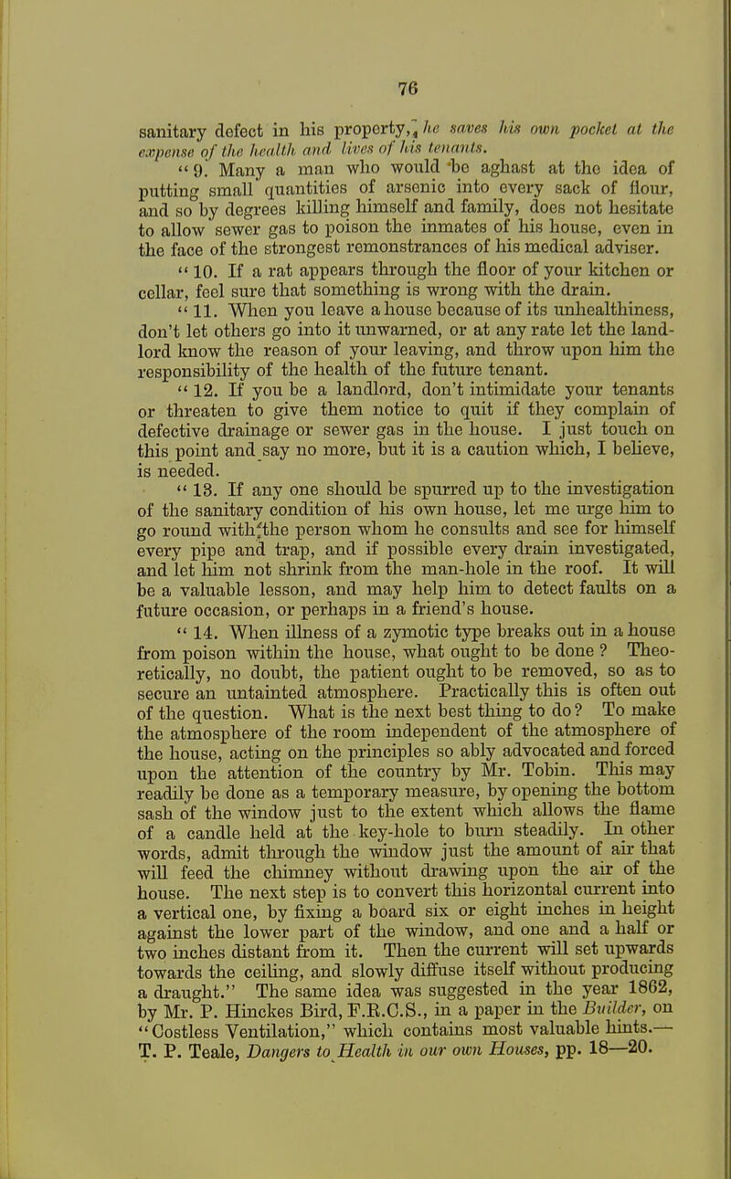 sanitary defect in his property,« he naves his own pocket at the expense of the health and lives of his tenants.  9. Many a man who would *be aghast at the idea of putting small quantities of arsenic into every sack of flour, and so by degrees killing himself and family, does not hesitate to allow sewer gas to poison the inmates of his house, even in the face of the strongest remonstrances of his medical adviser.  10. If a rat appears through the floor of your kitchen or cellar, feel sure that something is wrong with the drain.  11. When you leave a house because of its unhealthiness, don't let others go into it unwarned, or at any rate let the land- lord know the reason of your leaving, and throw upon him the responsibility of the health of the future tenant.  12. If you be a landlord, don't intimidate your tenants or threaten to give them notice to quit if they complain of defective drainage or sewer gas in the house. I just touch on this point and say no more, but it is a caution which, I believe, is needed. 13. If any one should be spurred up to the investigation of the sanitary condition of his own house, let me urge him to go round withfthe person whom he consults and see for himself every pipe and trap, and if possible every drain investigated, and let him not shrink from the man-hole in the roof. It will be a valuable lesson, and may help him to detect faults on a future occasion, or perhaps in a friend's house. 14. When illness of a zymotic type breaks out in a house from poison within the house, what ought to be done ? Theo- retically, no doubt, the patient ought to be removed, so as to secure an untainted atmosphere. Practically this is often out of the question. What is the next best thing to do? To make the atmosphere of the room independent of the atmosphere of the house, acting on the principles so ably advocated and forced upon the attention of the country by Mr. Tobin. This may readily be done as a temporary measure, by opening the bottom sash of the window just to the extent which allows the flame of a candle held at the key-hole to burn steadily. In other words, admit through the window just the amount of ah- that will feed the chimney without drawing upon the air of the house. The next step is to convert this horizontal current into a vertical one, by fixing a board six or eight inches in height against the lower part of the window, and one and a half or two inches distant from it. Then the current will set upwards towards the ceiling, and slowly diffuse itself without producing a draught. The same idea was suggested in the year 1862, by Mr. P. Hinckes Bird, F.R.C.S., in a paper in the Builder, on Costless Ventilation, which contains most valuable hints.— T. P. Teale, Dangers to Health in our own Houses, pp. 18—20.