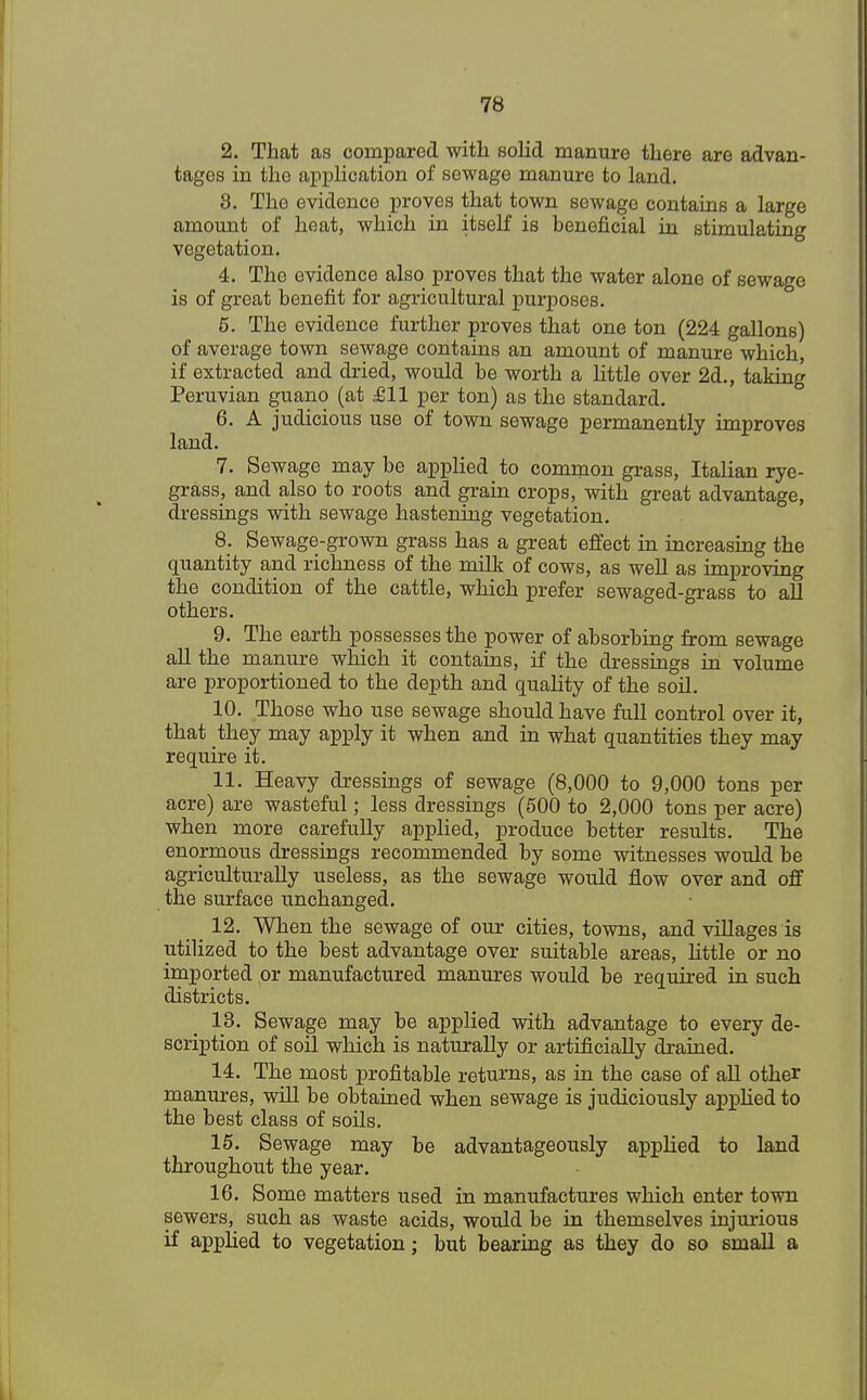 2. That as compared with solid manure there are advan- tages in the application of sewage manure to land. 8. The evidence proves that town sewage contains a large amount of heat, which in itself is beneficial in stimulating vegetation. 4. The evidence also proves that the water alone of sewage is of great benefit for agricultural purposes. 5. The evidence further proves that one ton (224 gallons) of average town sewage contains an amount of manure which, if extracted and dried, would be worth a little over 2d., taking Peruvian guano (at £11 per ton) as the standard. 6. A judicious use of town sewage permanently improves land. 7. Sewage may be applied to common grass, Italian rye- grass, and also to roots and grain crops, with great advantage, dressings with sewage hastening vegetation. 8. Sewage-grown grass has a great effect in increasing the quantity and richness of the milk of cows, as well as improving the condition of the cattle, which prefer sewaged-grass to all others. 9. The earth possesses the power of absorbing from sewage all the manure which it contains, if the dressings in volume are proportioned to the depth and quality of the soil. 10. Those who use sewage should have full control over it, that they may apply it when and in what quantities they may require it. 11. Heavy dressings of sewage (8,000 to 9,000 tons per acre) are wasteful; less dressings (500 to 2,000 tons per acre) when more carefully applied, produce better results. The enormous dressings recommended by some witnesses would be agriculturally useless, as the sewage would flow over and off the surface unchanged. _ 12. When the sewage of our cities, towns, and villages is utilized to the best advantage over suitable areas, little or no imported or manufactured manures would be required in such districts. 13. Sewage may be applied with advantage to every de- scription of soil which is naturally or artificially drained. 14. The most profitable returns, as in the case of all other manures, will be obtained when sewage is judiciously applied to the best class of soils. 15. Sewage may be advantageously applied to land throughout the year. 16. Some matters used in manufactures which enter town sewers, such as waste acids, would be in themselves injurious if applied to vegetation; but bearing as they do so small a