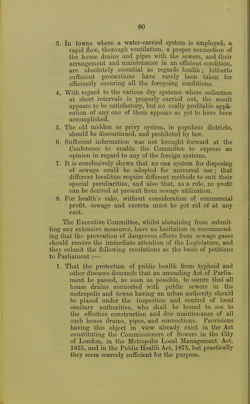 8. In towns where a water-carried system is employed, a rapid flow, thorough ventilation, a proper connection of the house drains and pipes with the sewers, and their arrangement and maintenance in an efficient condition, are absolutely essential as regards health; hitherto sufficient precautions have rarely been taken for efficiently ensuring all the foregoing conditions. 4. With regard to the various dry systems where collection at short intervals is properly carried out, the result appears to be satisfactory, but no really profitable appli- cation of any one of them appears as yet to have been accomplished. 5. The old midden or privy system, in populous districts, should be discontinued, and prohibited by law. 6. Sufficient information was not brought forward at the Conference to enable the Committee to express an opinion in regard to any of the foreign systems. 7. It is conclusively shown that no one system for disposing of sewage could be adopted for universal use; that different localities require different methods to suit their special peculiarities, and also that, as a rule, no profit can be derived at present from sewage utilization. 8. For health's sake, without consideration of commercial profit, sewage and excreta must be got rid of at any cost. The Executive Committee, whilst abstaining ft-om submit- ting any extensive measures, have no hesitation in recommend- ing that the prevention of dangerous effects from sewage gases should receive the immediate attention of the Legislature, and they submit the following resolutions as the basis of petitions to Parliament :— ]. That the protection of public health from typhoid and other diseases demands that an amending Act of Parlia- ment be passed, as soon as possible, to secure that all house drains connected with public sewers in the metropolis and towns having an urban authority should be placed under the inspection and control of local sanitary authorities, who shall be bound to see to the effective construction and due maintenance of all such house drains, pipes, and connections. Provisions having this object in view already exist in the Act constituting the Commissioners of Sewers in the City of London, in the Metropolis Local Management Act, 1855, and in the Public Health Act, 1875, but practically they seem scarcely sufficient for the purpose.