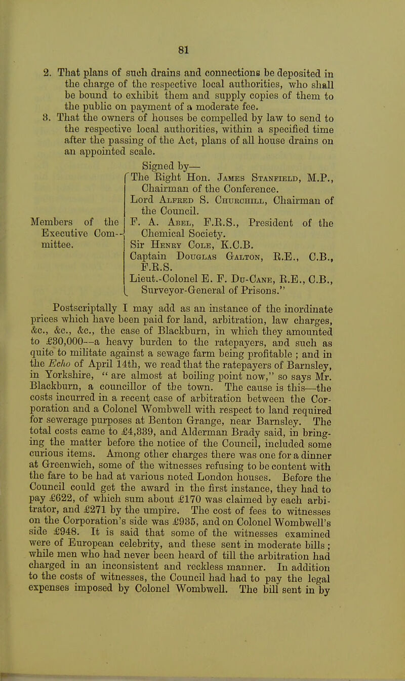 2. That plans of such drains and connections be deposited in the charge of the respective local authorities, who shall be bound to exhibit them and supply copies of them to the public on payment of a moderate fee. 8. That the owners of houses be compelled by law to send to the respective local authorities, within a specified time after the passing of the Act, plans of all house drains on an appointed scale. Signed by— 'The Eight Hon. James Stanfield, M.P., Chairman of the Conference. Lord Alfred S. Churchill, Chairman of the Council. Members of the F. A. Abel, F.E.S., President of the Executive Coin-J Chemical Society, mittee. Sir Henry Cole, K.C.B. Captain Douglas Galton, E.E., C.B., F.E.S. Lieut.-Colonel E. F. Du-Cane, E.E., C.B., Surveyor-General of Prisons. Postscriptally I may add as an instance of the inordinate prices which have been paid for land, arbitration, law charges, &c, &c, &c, the case of Blackburn, in which they amounted to £30,000—a heavy burden to the ratepayers, aud such as quite to militate against a sewage farm being profitable ; and in the Echo of April 14th, we read that the ratepayers of Barnsley, in Yorkshire,  are almost at boiling point now, so says Mr. Blackburn, a councillor of tbe town. The cause is this—the costs incurred in a recent case of arbitration between the Cor- poration and a Colonel Wombwell with respect to land required for sewerage purposes at Benton Grange, near Barnsley. The total costs came to £4,339, and Alderman Brady said, in bring- ing the matter before the notice of the Council, included some curious items. Among other charges there was one for a dinner at Greenwich, some of the witnesses refusing to be content with the fare to be had at various noted London houses. Before the Council could get the award in the first instance, they had to pay £622, of which sum about £170 was claimed by each arbi- trator, and £271 by the umpire. The cost of fees to witnesses on the Corporation's side was £935, and on Colonel Wombwell's side £948. It is said that some of the witnesses examined were of European celebrity, and these sent in moderate bills ; while men who had never been heard of till the arbitration had charged in an inconsistent and reckless manner. In addition to the costs of witnesses, the Council had had to pay the legal expenses imposed by Colonel Wombwell. The bill sent in by