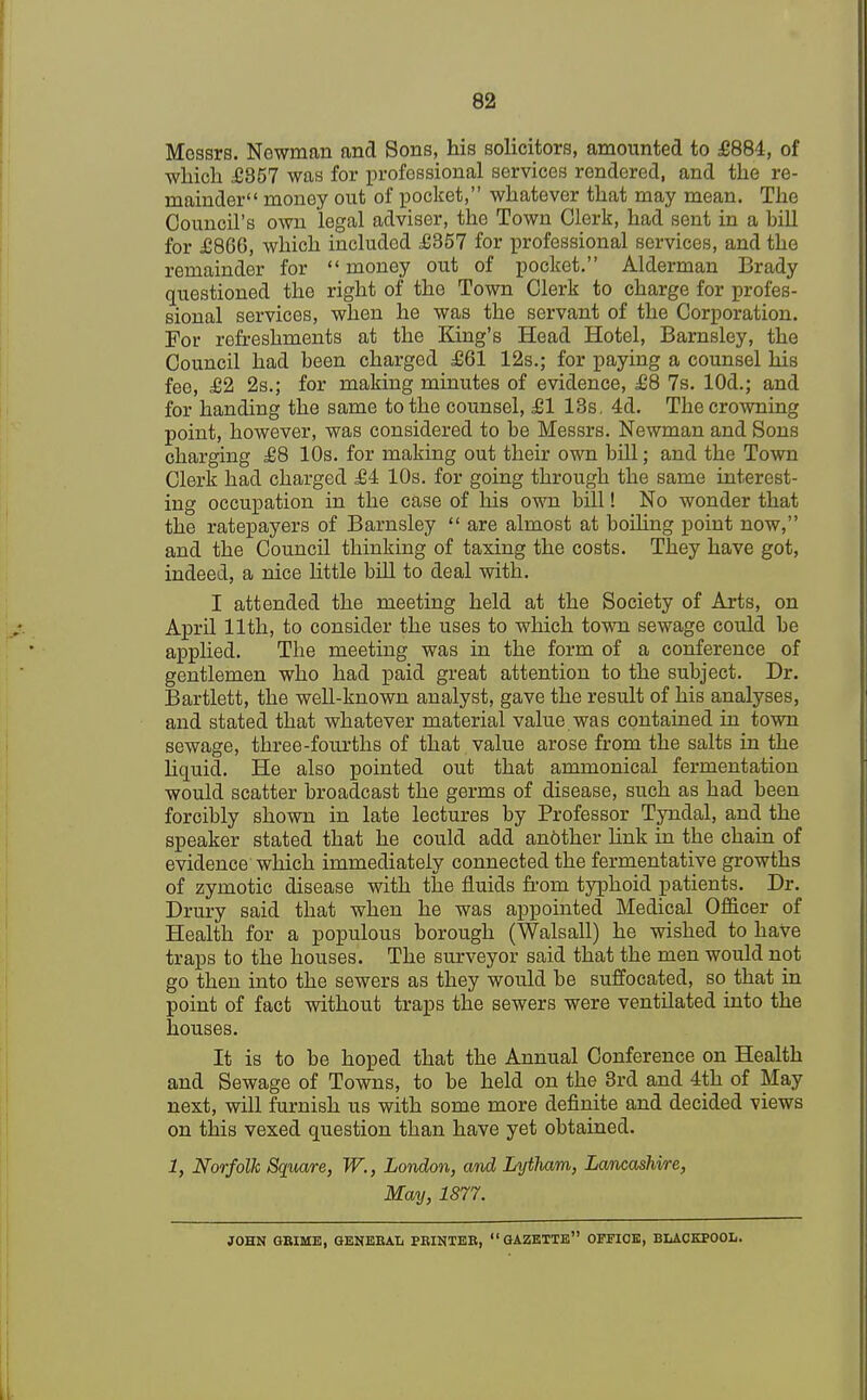 Messrs. Newman and Sons, his solicitors, amounted to £884, of which £857 was for professional services rendered, and the re- mainder money out of pocket, whatever that may mean. The Council's own legal adviser, the Town Clerk, had sent in a bill for £866, which included £357 for professional services, and the remainder for  money out of pocket. Alderman Brady questioned the right of the Town Clerk to charge for profes- sional services, when he was the servant of the Corporation. For refreshments at the King's Head Hotel, Barnsley, the Council had been charged £61 12s.; for paying a counsel his fee, £2 2s.; for making minutes of evidence, £8 7s. 10d.; and for handing the same to the counsel, £1 13s. 4d. The crowning point, however, was considered to be Messrs. Newman and Sons charging £8 10s. for making out their own bill; and the Town Clerk had charged £4 10s. for going through the same interest- ing occupation in the case of his own bill! No wonder that the ratepayers of Barnsley  are almost at boiling point now, and the Council thinking of taxing the costs. They have got, indeed, a nice little bill to deal with. I attended the meeting held at the Society of Arts, on April 11th, to consider the uses to which town sewage could be applied. The meeting was in the form of a conference of gentlemen who had paid great attention to the subject. Dr. Bartlett, the well-known analyst, gave the result of his analyses, and stated that whatever material value was contained in town sewage, three-fourths of that value arose from the salts in the liquid. He also pointed out that ammonical fermentation would scatter broadcast the germs of disease, such as had been forcibly shown in late lectures by Professor Tyndal, and the speaker stated that he could add another link in the chain of evidence which immediately connected the fermentative growths of zymotic disease with the fluids from typhoid patients. Dr. Drury said that when he was appointed Medical Officer of Health for a populous borough (Walsall) he wished to have traps to the houses. The surveyor said that the men would not go then into the sewers as they would be suffocated, so that in point of fact without traps the sewers were ventilated into the houses. It is to be hoped that the Annual Conference on Health and Sewage of Towns, to be held on the 3rd and 4th of May next, will furnish us with some more definite and decided views on this vexed question than have yet obtained. 1, Norfolk Square, W., London, and Lytham, Lancashire, May, 1877. JOHN GRIME, GENERAL PRINTER, GAZETTE OFFICE, BLACKPOOL.