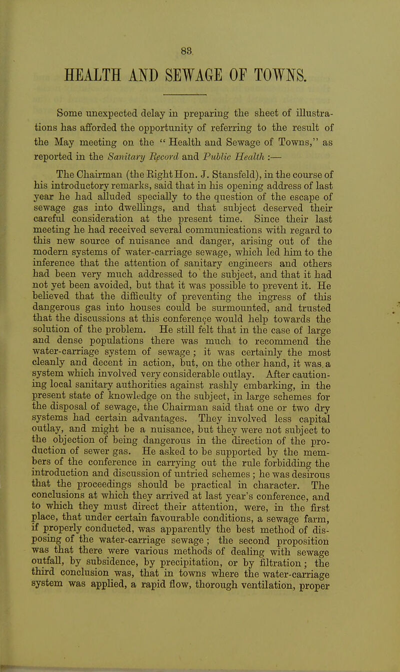 88 HEALTH AND SEWAGE OF TOWNS. Some unexpected delay in preparing the sheet of illustra- tions has afforded the opportunity of referring to the result of the May meeting on the  Health and Sewage of Towns, as reported in the Sanitary Record and Public Health :— The Chairman (the Eight Hon. J. Stansfeld), in the course of his introductory remarks, said that in his opening address of last year he had alluded specially to the question of the escape of sewage gas into dwellings, and that subject deserved their careful consideration at the present time. Since their last meeting he had received several communications with regard to this new source of nuisance and danger, arising out of the modern systems of water-carriage sewage, which led him to the inference that the attention of sanitary engineers and others had been very much addressed to the subject, and that it had not yet been avoided, but that it was possible to prevent it. He believed that the difficulty of preventing the ingress of this dangerous gas into houses could be surmounted, and trusted that the discussions at this conference would help towards the solution of the problem. He still felt that in the case of large and dense populations there was much to recommend the water-carriage system of sewage ; it was certainly the most cleanly and decent in action, but, on the other hand, it was. a system which involved very considerable outlay. After caution- ing local sanitary authorities against rashly embarking, in the present state of knowledge on the subject, in large schemes for the disposal of sewage, the Chairman said that one or two dry systems had certain advantages. They involved less capital outlay,_ and might be a nuisance, but they were not subject to the objection of being dangerous in the direction of the pro- duction of sewer gas. He asked to be supported by the mem- bers of the conference in carrying out the rule forbidding the introduction and discussion of untried schemes; he was desirous that the proceedings should be practical in character. The conclusions at which they arrived at last year's conference, and to which they must direct, their attention, were, in the first place, that under certain favourable conditions, a sewage farm, if properly conducted, was apparently the best method of dis- posing of the water-carriage sewage; the second proposition was that there were various methods of dealing with sewage outfall, by subsidence, by precipitation, or by filtration; the third conclusion was, that in towns where the water-carriage system was applied, a rapid flow, thorough ventilation, proper