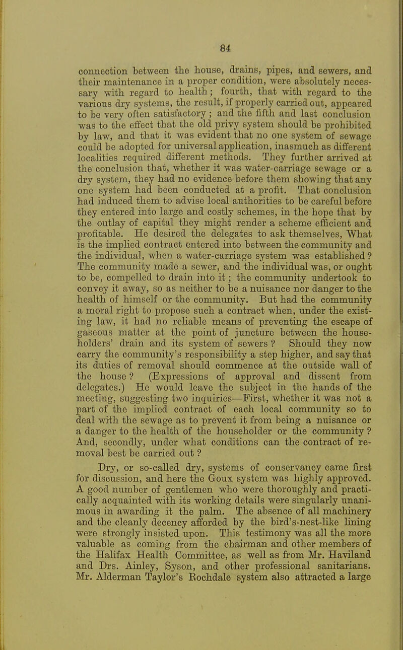 connection between the house, drains, pipes, and sewers, and their maintenance in a proper condition, were absolutely neces- sary with regard to health; fourth, that with regard to the various dry systems, the result, if properly carried out, appeared to be very often satisfactory ; and the fifth and last conclusion was to the effect that the old privy system should be prohibited by law, and that it was evident that no one system of sewage could be adopted for universal application, inasmuch as different localities required different methods. They further arrived at the conclusion that, whether it was water-carriage sewage or a dry system, they had no evidence before them showing that any one system had been conducted at a profit. That conclusion had induced them to advise local authorities to be careful before they entered into large and costly schemes, in the hope that by the outlay of capital they might render a scheme efficient and profitable. He desired the delegates to ask themselves, What is the implied contract entered into between the community and the individual, when a water-carriage system was established ? The community made a sewer, and the individual was, or ought to be, compelled to drain into it; the community undertook to convey it away, so as neither to be a nuisance nor danger to the health of himself or the community. But had the community a moral right to propose such a contract when, under the exist- ing law, it had no reliable means of preventing the escape of gaseous matter at the point of juncture between the house- holders' drain and its system of sewers ? Should they now carry the community's responsibility a step higher, and say that its duties of removal should commence at the outside wall of the house ? (Expressions of approval and dissent from delegates.) He would leave the subject in the hands of the meeting, suggesting two inquiries—First, whether it was not a part of the implied contract of each local community so to deal with the sewage as to prevent it from being a nuisance or a danger to the health of the householder or the community ? And, secondly, under what conditions can the contract of re- moval best be carried out ? Dry, or so-called dry, systems of conservancy came first for discussion, and here the Goux system was highly approved. A good number of gentlemen who were thoroughly and practi- cally acquainted with its working details were singularly unani- mous in awarding it the palm. The absence of all machinery and the cleanly decency afforded by the bird's-nest-like lining were strongly insisted upon. This testimony was all the more valuable as coming from the chairman and other members of the Halifax Health Committee, as well as from Mr. Haviland and Drs. Ainley, Syson, and other professional sanitarians. Mr. Alderman Taylor's Eochdale system also attracted a large