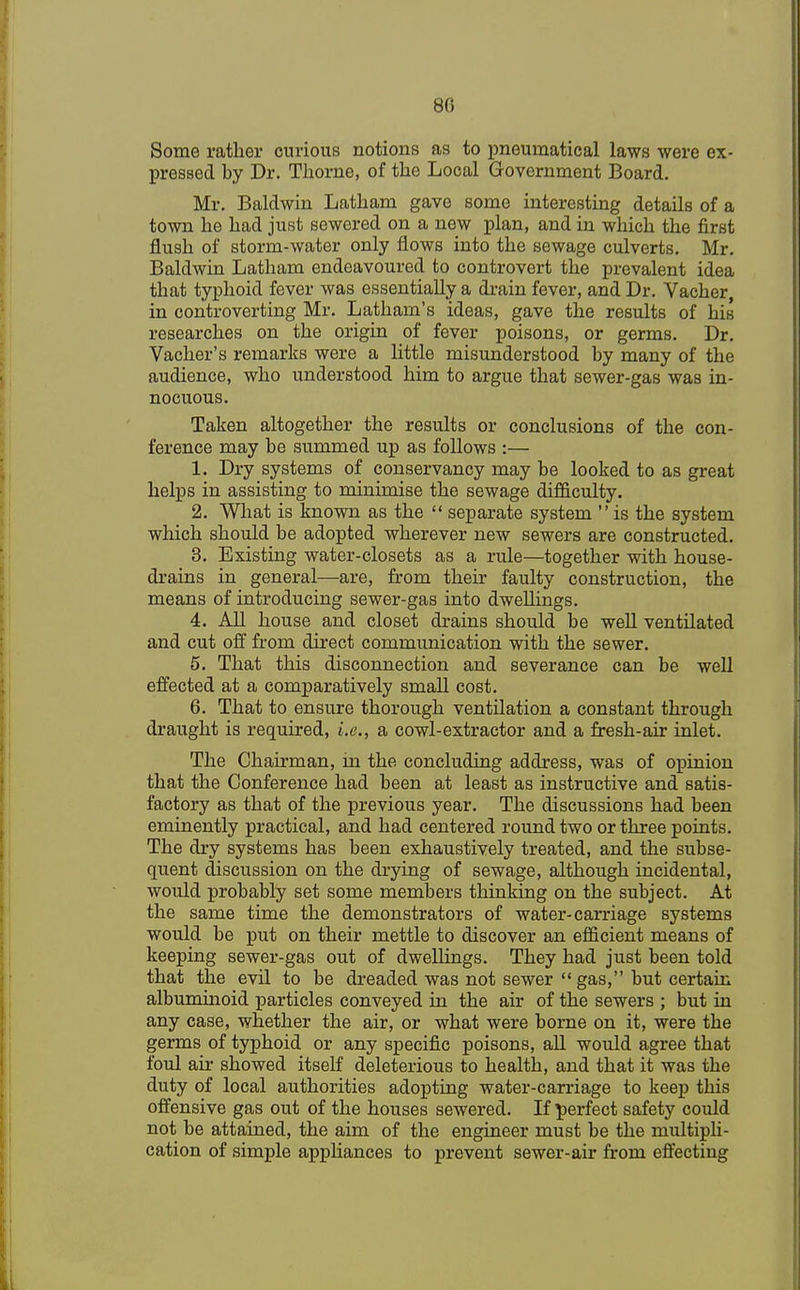 80 Some rather curious notions as to pneurnatical laws were ex- pressed by Dr. Thorne, of the Local Government Board. Mr. Baldwin Latham gave some interesting details of a town he had just sewered on a new plan, and in which the first flush of storm-water only flows into the sewage culverts. Mr. Baldwin Latham endeavoured to controvert the prevalent idea that typhoid fever was essentially a drain fever, and Dr. Vacher, in controverting Mr. Latham's ideas, gave the results of his researches on the origin of fever poisons, or germs. Dr. Vacher's remarks were a little misunderstood by many of the audience, who understood him to argue that sewer-gas was in- nocuous. Taken altogether the results or conclusions of the con- ference may be summed up as follows :— 1. Dry systems of conservancy may be looked to as great helps in assisting to minimise the sewage difficulty. 2. What is known as the  separate system  is the system which should be adopted wherever new sewers are constructed. 3. Existing water-closets as a rule—together with house- drains in general—are, from their faulty construction, the means of introducing sewer-gas into dwellings. 4. All house and closet drains should be well ventilated and cut off from direct communication with the sewer. 5. That this disconnection and severance can be well effected at a comparatively small cost. 6. That to ensure thorough ventilation a constant through draught is required, i.e., a cowl-extractor and a fresh-air inlet. The Chairman, m the concluding address, was of opinion that the Conference had been at least as instructive and satis- factory as that of the previous year. The discussions had been eminently practical, and had centered round two or three points. The dry systems has been exhaustively treated, and the subse- quent discussion on the drying of sewage, although incidental, would probably set some members thinking on the subject. At the same time the demonstrators of water-carriage systems would be put on their mettle to discover an efficient means of keeping sewer-gas out of dwellings. They had just been told that the evil to be dreaded was not sewer  gas, but certain albuminoid particles conveyed in the air of the sewers ; but in any case, whether the air, or what were borne on it, were the germs of typhoid or any specific poisons, all would agree that foul air showed itself deleterious to health, and that it was the duty of local authorities adopting water-carriage to keep this offensive gas out of the houses sewered. If perfect safety could not be attained, the aim of the engineer must be the multipli- cation of simple appliances to prevent sewer-air from effecting