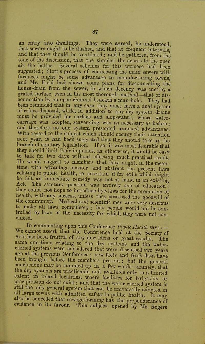 an entry into dwellings. They were agreed, he understood, that sewers ought to be flushed, and that at frequent intervals' and that they should be ventilated; and he gathered, from the tone of the discussion, that the simpler the access to the open air the better. Several schemes for this purpose had been suggested; Stott's process of connecting the main sewers with furnaces might be some advantage to manufacturing towns, and Mr. Field had shown some plans for disconnecting the house-drain from the sewer, in which decency was met by a grated surface, even in his most thorough method—that of dis- connection by an open channel beneath a man-hole. They had been reminded that in any case they must have a dual system of refuse-disposal, while, in addition to any dry system, drains must be provided for surface and slop-water; where water- carriage was adopted, scavenging was as necessary as before ; and therefore no one system presented unmixed advantages! With regard to the subject which should occupy their attention next year, it had been suggested that they should take up the branch of sanitary legislation. If so, it was most desirable that they should limit their inquiries, as, otherwise, it would be easy to talk for two days without effecting much practical result. He would suggest to members that they might, in the mean- time, with advantage master and abstract the present laws relating to public health, to ascertain if for evils which might be felt an immediate remedy was not at hand in an existing Act. The sanitary question was entirely one of education : they could not hope to introduce bye-laws for the promotion of health, with any success, unless they possessed the goodwill of the community. Medical and scientific men were very desirous to make all laws compulsory; but people would not be con- trolled by laws of the necessity for which they were not con- vinced. In commenting upon this Conference Public Health says :— We cannot assert that the Conference held at the Society of Arts has been fruitful of any new ideas or great results The same questions relating to the dry systems arid the water- carried systems were considered that were discussed two years ago at the previous Conference ; new facts and fresh data have been brought before the members present; but the general conclusions may be summed up in a few words—namely, that the dry systems are practicable and available only to a limited extent m inland localities, where facilities for irrigation or precipitation do not exist; and that the water-carried system is still the only general system that can be universally adopted in all large towns with admitted safety to public health. It may also be conceded that sewage-farming has the preponderance of evidence m its favour. This subject, opened by Mr. Eogers