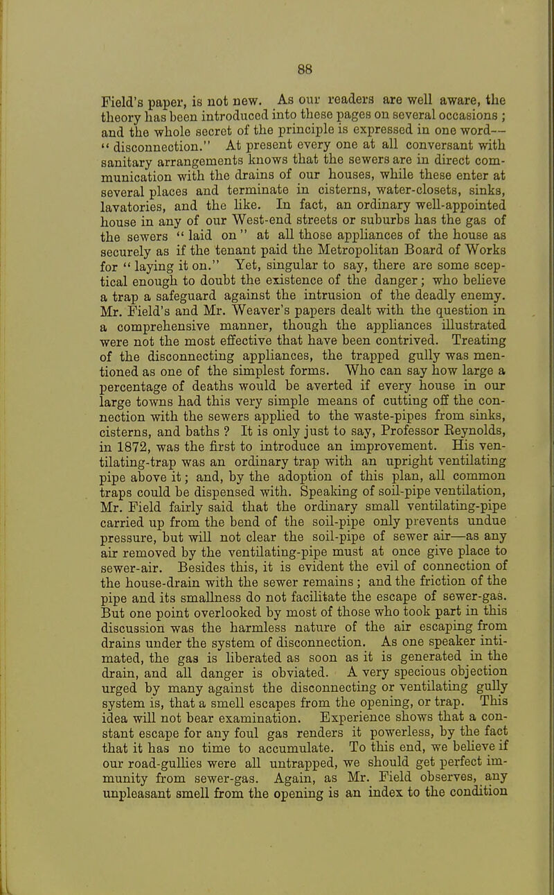 Field's paper, is not new. As our readers are well aware, the theory has been introduced into these pages on several occasions ; and the whole secret of the principle is expressed in one word—  disconnection. At present every one at all conversant with sanitary arrangements knows that the sewers are in direct com- munication with the drains of our houses, while these enter at several places and terminate in cisterns, water-closets, sinks, lavatories, and the like. In fact, an ordinary well-appointed house in any of our West-end streets or suburbs has the gas of the sewers  laid on at all those appliances of the house as securely as if the tenant paid the Metropolitan Board of Works for  laying it on. Yet, singular to say, there are some scep- tical enough to doubt the existence of the danger; who believe a trap a safeguard against the intrusion of the deadly enemy. Mr. Field's and Mr. Weaver's papers dealt with the question in a comprehensive manner, though the appliances illustrated were not the most effective that have been contrived. Treating of the disconnecting appliances, the trapped gully was men- tioned as one of the simplest forms. Who can say how large a percentage of deaths would be averted if every house in our large towns had this very simple means of cutting off the con- nection with the sewers applied to the waste-pipes from sinks, cisterns, and baths ? It is only just to say, Professor Reynolds, in 1872, was the first to introduce an improvement. His ven- tilating-trap was an ordinary trap with an upright ventilating pipe above it; and, by the adoption of this plan, all common traps could be dispensed with. Speaking of soil-pipe ventilation, Mr. Field fairly said that the ordinary small ventilating-pipe carried up from the bend of the soil-pipe only prevents undue pressure, but will not clear the soil-pipe of sewer air—as any air removed by the ventilating-pipe must at once give place to sewer-air. Besides this, it is evident the evil of connection of the house-drain with the sewer remains; and the friction of the pipe and its smallness do not facilitate the escape of sewer-gas. But one point overlooked by most of those who took part in this discussion was the harmless nature of the air escaping from drains under the system of disconnection. As one speaker inti- mated, the gas is liberated as soon as it is generated in the drain, and all danger is obviated. A very specious objection urged by many against the disconnecting or ventilating gully system is, that a smell escapes from the opening, or trap. This idea will not bear examination. Experience shows that a con- stant escape for any foul gas renders it powerless, by the fact that it has no time to accumulate. To this end, we believe if our road-gullies were all untrapped, we should get perfect im- munity from sewer-gas. Again, as Mr. Field observes, any unpleasant smell from the opening is an index to the condition