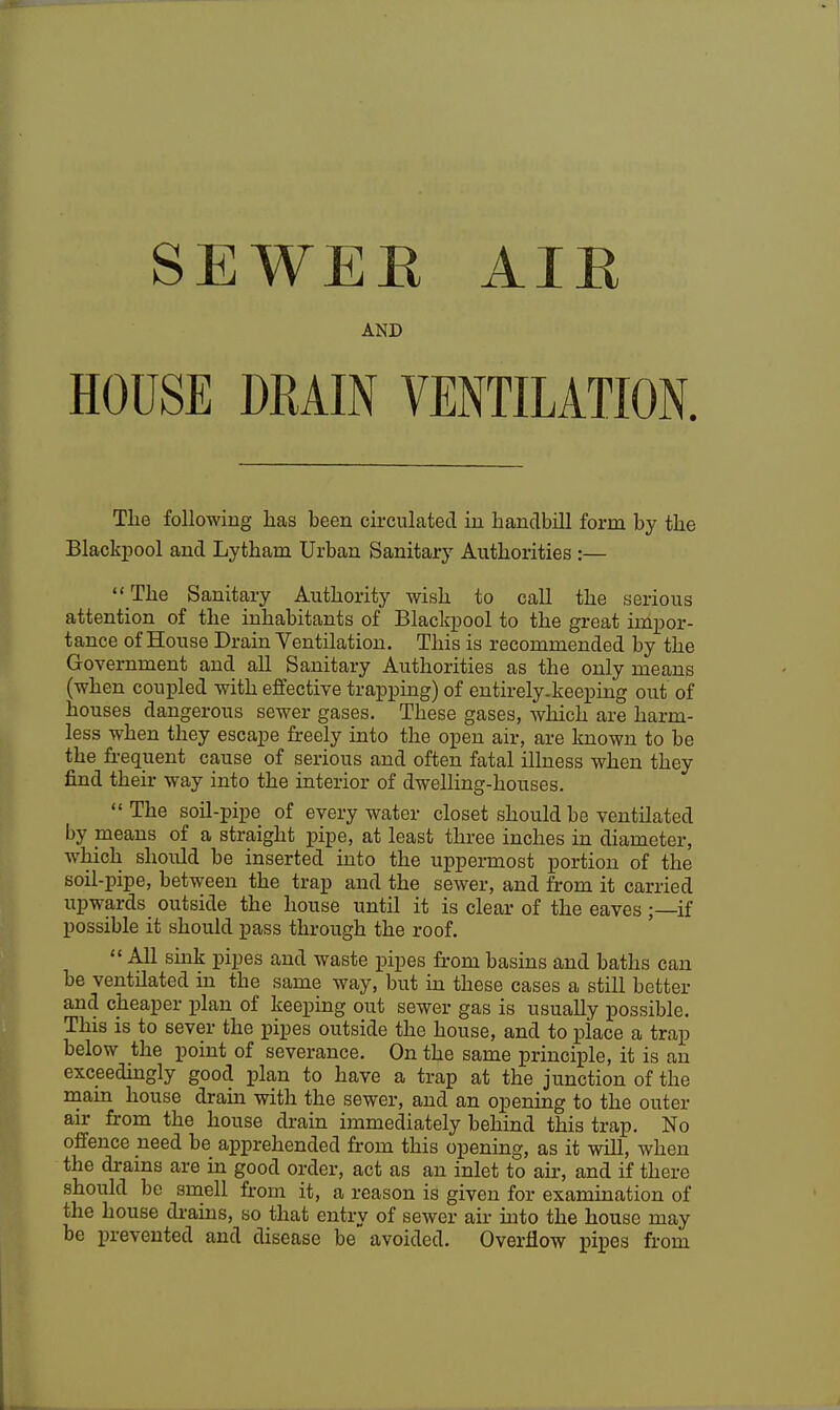 SE WEE AIE AND HOUSE DRAIN VENTILATION. The following has been circulated in handbill form by the Blackpool and Lytham Urban Sanitary Authorities :—  The Sanitary Authority wish to call the serious attention of the inhabitants of Blackpool to the great impor- tance of House Drain Yentilation. This is recommended by the Government and all Sanitary Authorities as the only means (when coupled with effective trapping) of entirely-keeping out of houses dangerous sewer gases. These gases, which are harm- less when they escape freely into the open air, are known to be the frequent cause of serious and often fatal illness when they find their way into the interior of dwelling-houses.  The soil-pipe of every water closet should be ventilated by means of a straight pipe, at least three inches in diameter, which should be inserted into the uppermost portion of the soil-pipe, between the trap and the sewer, and from it carried upwards outside the house until it is clear of the eaves ; if possible it should pass through the roof.  All sink pipes and waste pipes from basins and baths can be ventilated in the same way, but in these cases a still better and cheaper plan of keeping out sewer gas is usually possible. This is to sever the pipes outside the house, and to place a trap below the point of severance. On the same principle, it is an exceedingly good plan to have a trap at the junction of the main house dram with the sewer, and an opening to the outer air from the house drain immediately behind this trap. No offence need be apprehended from this opening, as it will, when the drains are in good order, act as an inlet to air, and if there should be smell from it, a reason is given for examination of the house drains, so that entry of sewer air into the house may be prevented and disease be avoided. Overflow pipes from