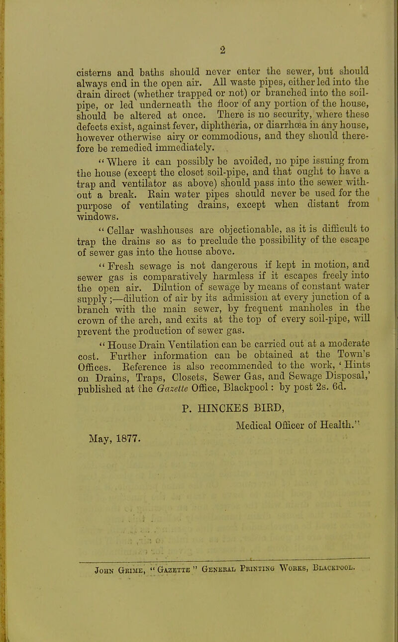 2 cisterns and baths should never enter the sewer, but should always end in the open air. All waste pipes, either led into the drain direct (whether trapped or not) or branched into the soil- pipe, or led underneath the floor of any portion of the house, should be altered at once. There is no security, where these defects exist, against fever, diphtheria, or diarrhoea in any house, however otherwise airy or commodious, and they should there- fore be remedied immediately. Where it can possibly be avoided, no pipe issuing from the house (except the closet soil-pipe, and that ought to have a trap and ventilator as above) should pass into the sewer with- out a break. Bain water pipes should never be used for the purpose of ventilating drains, except when distant from windows.  Cellar washhouses are objectionable, as it is difficult to trap the drains so as to preclude the possibility of the escape of sewer gas into the house above. Fresh sewage is not dangerous if kept in motion, and sewer gas is comparatively harmless if it escapes freely into the open air. Dilution of sewage by means of constant water supply;—dilution of air by its admission at every junction of a branch with the main sewer, by frequent manholes in the crown of the arch, and exits at the top of every soil-pipe, will prevent the production of sewer gas.  House Drain Ventilation can be carried out at a moderate cost. Further information can be obtained at the Town's Offices. Eeference is also recommended to the work, 1 Hints on Drains, Traps, Closets, Sewer Gas, and Sewage Disposal,' published at the Gazette Office, Blackpool: by post 2s. 6d. P. HINCKES BIBD, Medical Officer of Health. May, 1877. John Grime,  Gazette  General Printing Works, Blackpool.