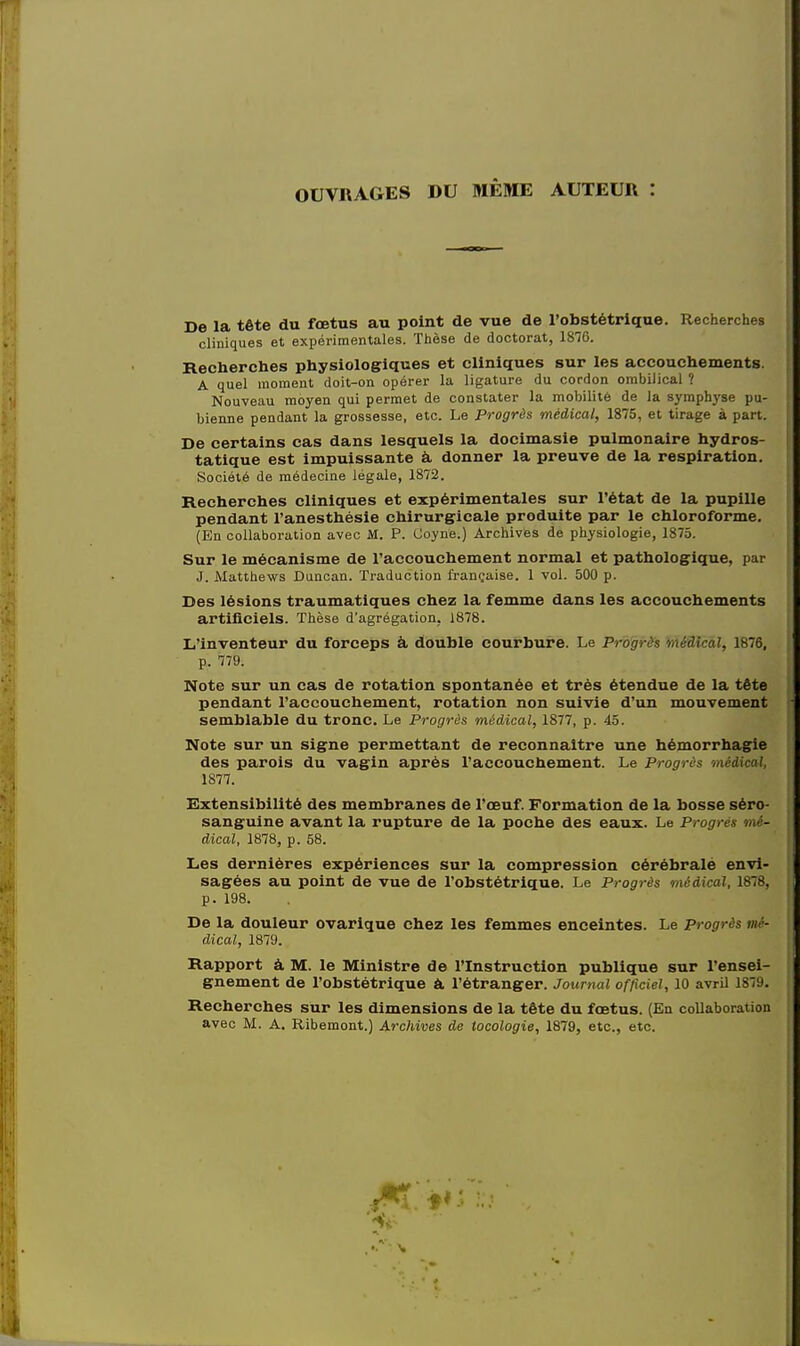 OUVRAGES DU MEME AUTEUIl : De la tete du foetus au point de vue de l'obstetrique. Recherches cliniques et experimentales. These de doctorat, 1876. Recherches physiologiques et cliniques sur les accouchements. A quel moment doit-on operer la ligature du cordon ombilical ? Nouveau mdyen qui permet de constater la mobilite de la symphyse pu- bienne pendant la grossesse, etc. Le Progres medical, 1875, et tirage a part. De certains cas dans lesquels la docimasie pulmonaire hydros- tatique est impuissante a donner la preuve de la respiration. Societe de medecine legale, 1872. Recherches cliniques et experimentales sur l'etat de la pupille pendant l'anesthesie ehirurgicale produite par le chloroforme. (En collaboration avec M. P. Coyne.) Archives de physiologie, 1875. Sur le mecanisme de raccouchement normal et pathologique, par J. Matthews Duncan. Traduction francaise. 1 vol. 500 p. Des lesions traumatiques chez la femme dans les accouchements artificiels. These d'agregation, 1878. L'inventeur du forceps a double courbure. Le Prbgrib -medical, 1876, p. 779. Note sur un cas de rotation spontanea et tres etendue de la tete pendant raccouchement, rotation non suivie d'un mouvement semblable du tronc. Le Progris medical, 1877, p. 45. Note sur un signe permettant de reconnaitre une hemorrhagic des parois du vagin apres raccouchement. Le Progrds midical, 1877. Extensibility des membranes de l'osuf. Formation de la bosse sero- sanguine avant la rupture de la poche des eaux. Le Progres mi- dical, 1878, p. 58. Les dernieres experiences sur la compression cerebrale envi- sagees au point de vue de l'obstetrique. Le Progris midical, 1878, p. 198. De la douleur ovarique chez les femmes enceintes. Le Progris mi- dical, 1879. Rapport a M. le Ministre de PInstruction publique sur l'ensei- gnement de l'obstetrique a l'etranger. Journal officiel, 10 avril 1879. Recherches sur les dimensions de la tete du foetus. (En collaboration avec M. A. Ribemont.) Archives de tocologie, 1879, etc., etc.