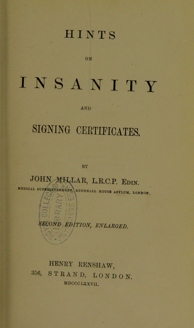 ON INSANITY SIGNING CEETIFICATES. L.R.C.P, Edin. KEDICAL L V/ • U - O- n \r SECOND EDiTION, ENLARGED HENRY RENSHAW, 356, STRAND, LONDON. mdccclxxvii.