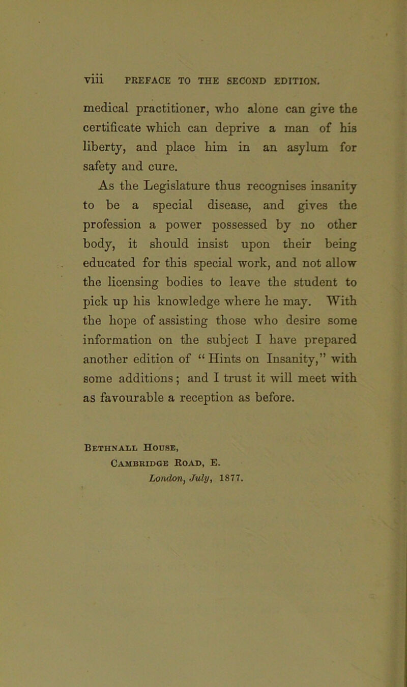 Vlll PREFACE TO THE SECOND EDITION. medical practitioner, -who alone can give the certificate which can deprive a man of his liberty, and place him in an asylum for safety and cure. As the Legislature thus recognises insanity to be a special disease, and gives the profession a power possessed by no other body, it should insist upon their being educated for this special work, and not allow the licensing bodies to leave the student to pick up his knowledge where he may. With the hope of assisting those who desire some information on the subject I have prepared another edition of “ Hints on Insanity,” with some additions; and I trust it wifi, meet with as favourable a reception as before. BETHNAI.L House, Cambridge Koad, E. London, July, 1877.