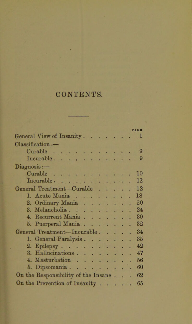 CONTENTS. PAOB General View of Insanity 1 Classification:— Curable 9 Incurable 9 Diagnosis:— Curable 10 Incurable 12 General Treatment—Curable 12 1. Acute Mania 18 2. Ordinary Mania 20 3. Melancholia 24 4. Recurrent Mania 30 6. Puerperal Mania 32 General Treatment—Incurable 34 1. General Paralysis 35 2. Epilepsy 42 3. Hallucinations 47 4. Masturbation 56 5. Dipsomania 60 On the Responsibility of the Insane ... 62 On the Prevention of Insanity 65