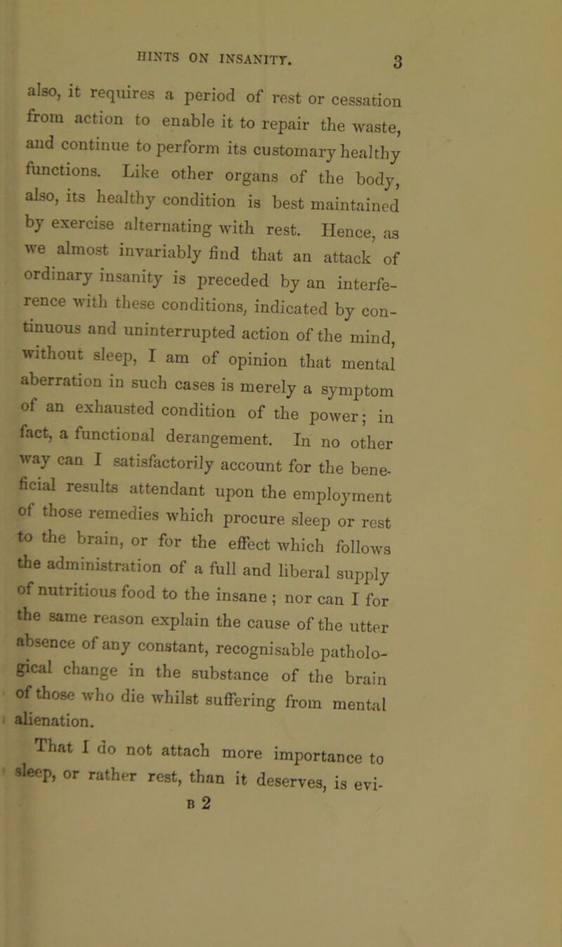 also, it requires a period of rest or cessation from action to enable it to repair the waste, and continue to perform its customary healthy functions. Like other organs of the body, also. Its healthy condition is best maintained by exercise alternating with rest. Hence, as we almost invariably find that an attack of ordinary insanity is preceded by an interfe- rence with these conditions, indicated by con- tinuous and uninterrupted action of the mind, without sleep, I am of opinion that mental aberration in such cases is merely a symptom of an exhausted condition of the power; in fact, a functional derangement. In no other way can I satisfactorily account for the bene- ficial results attendant upon the employment of those remedies which procure sleep or rest to the brain, or for the eflfect which follows the administration of a full and liberal supply of nutritious food to the insane ; nor can I for the same reason explain the cause of the utter absence of any constant, recognisable patholo- gical change in the substance of the brain of those who die whilst suflfering from mental alienation. That I do not attach more importance to sleep, or rather rest, than it deserves, is evi- B 2