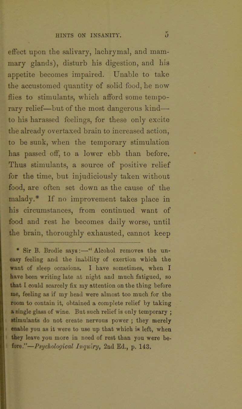 effect upon the salivary, lachrymal, and mam- mary glands), disturb his digestion, and his appetite becomes impaired. Unable to take the accustomed quantity of solid food, he now flies to stimulants, which afford some teuipo- rary relief—but of the most dangerous kind— to his harassed feelings, for these only excite the already overtaxed brain to increased action, to be sunk, when the temporary stimulation has passed off, to a lower ebb than before. Thus stimulants, a source of positive relief for the time, but injudiciously taken without food, are often set down as the cause of the malady.* If no improvement takes place in his circumstances, from continued want of food and rest he becomes daily worse, until the brain, thoroughly exhausted, cannot keep * Sir B. Brodie says:—“ Alcohol removes the un- easy feeling and the inability of exertion which the want of sleep occasions. I have sometimes, when I have been writing late at night and much fatigued, so that I conld scarcely fix my attention on the thing before me, feeling as if my head were almost too much for the room to contain it, obtained a complete relief by taking a single glass of wine. But such relief is only temporary ; stimulants do not create nervous power ; they merely enable you as it were to use up that which is left, when 1 they leave you more in need of rest than you were be- ' fore.”—PtycholorjicaL Ivnuinj, 2nd Ed., p. 143.