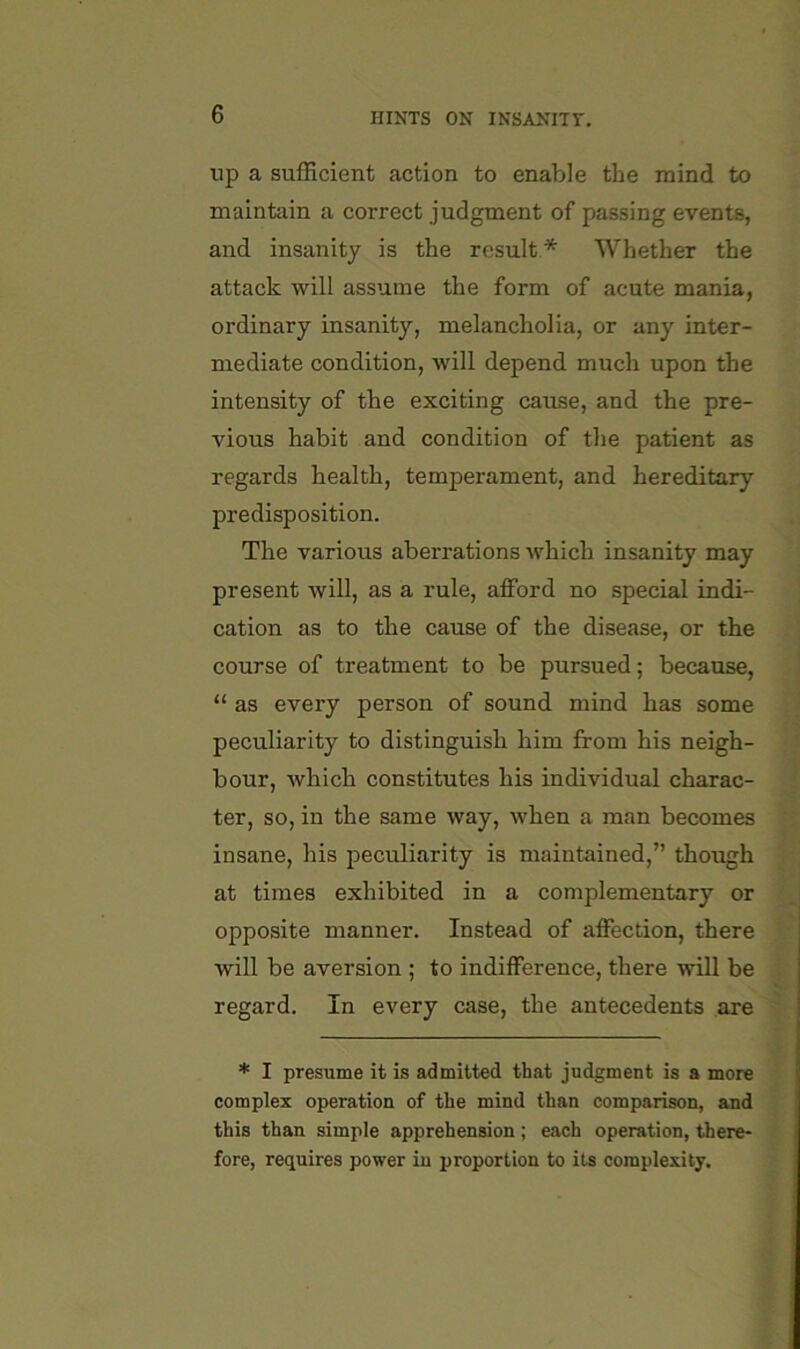 up a sufficient action to enable the mind to maintain a correct judgment of passing events, and insanity is the result* Whether the attack will assume the form of acute mania, ordinary insanity, melancholia, or any inter- mediate condition, will depend much upon the intensity of the exciting cause, and the pre- vious habit and condition of the patient as regards health, temperament, and hereditary predisposition. The various aberrations which insanity may present will, as a rule, afford no special indi- cation as to the cause of the disease, or the course of treatment to be pursued; because, “ as every person of sound mind has some peculiarity to distinguish him from his neigh- bour, which constitutes his individual charac- ter, so, in the same way, when a man becomes insane, his peculiarity is maintained,” though at times exhibited in a complementary or opposite manner. Instead of affection, there will be aversion ; to indifference, there will be regard. In every case, the antecedents are ' * I presume it is admitted that judgment is a more complex operation of the mind than comparison, and this than simple apprehension; each operation, there- fore, requires power in proportion to its complexity.